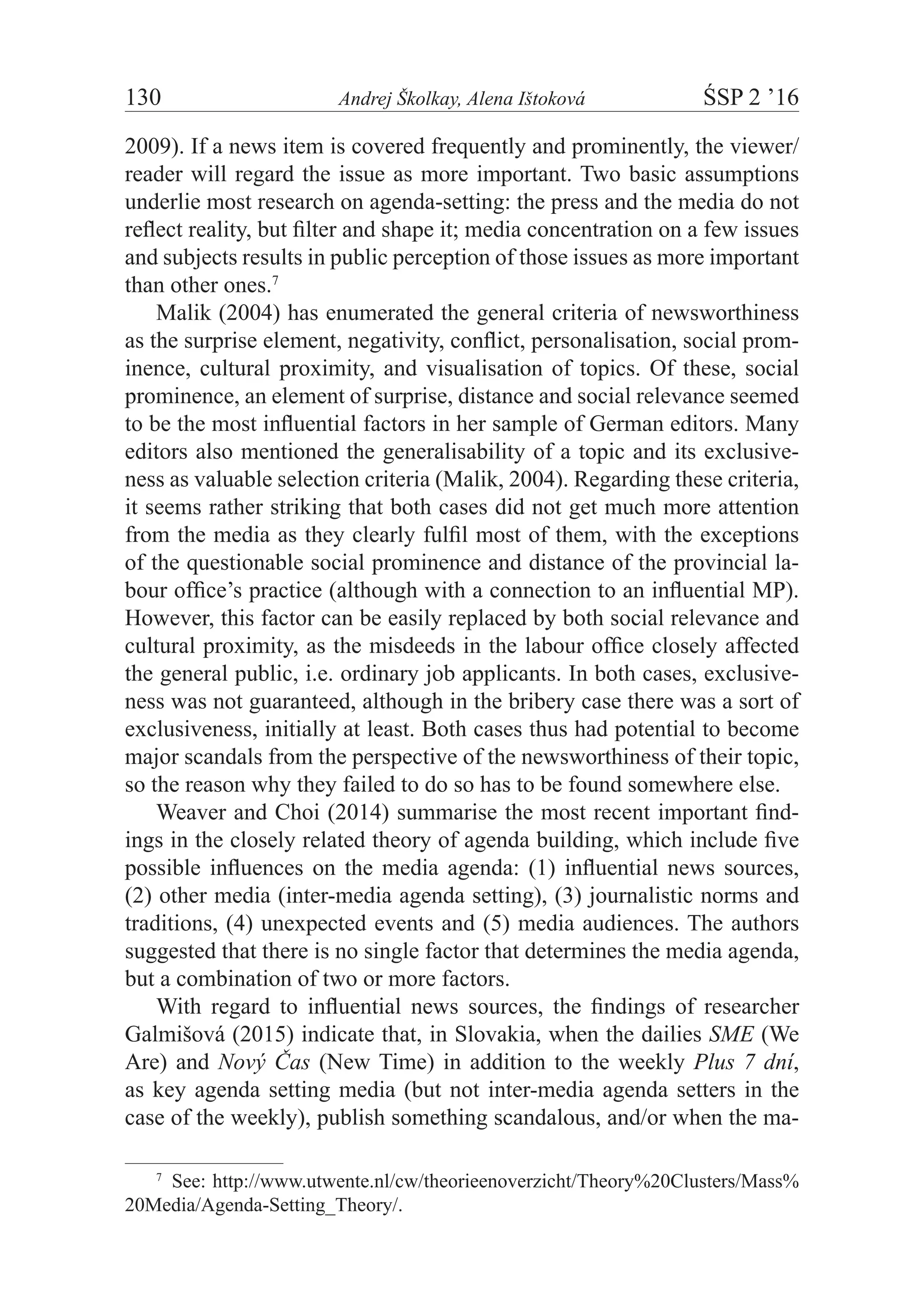130	 Andrej Školkay, Alena Ištoková	 ŚSP 2 ’16
2009). If a news item is covered frequently and prominently, the viewer/
reader will regard the issue as more important. Two basic assumptions
underlie most research on agenda-setting: the press and the media do not
reflect reality, but filter and shape it; media concentration on a few issues
and subjects results in public perception of those issues as more important
than other ones.7
Malik (2004) has enumerated the general criteria of newsworthiness
as the surprise element, negativity, conflict, personalisation, social prom-
inence, cultural proximity, and visualisation of topics. Of these, social
prominence, an element of surprise, distance and social relevance seemed
to be the most influential factors in her sample of German editors. Many
editors also mentioned the generalisability of a topic and its exclusive-
ness as valuable selection criteria (Malik, 2004). Regarding these criteria,
it seems rather striking that both cases did not get much more attention
from the media as they clearly fulfil most of them, with the exceptions
of the questionable social prominence and distance of the provincial la-
bour office’s practice (although with a connection to an influential MP).
However, this factor can be easily replaced by both social relevance and
cultural proximity, as the misdeeds in the labour office closely affected
the general public, i.e. ordinary job applicants. In both cases, exclusive-
ness was not guaranteed, although in the bribery case there was a sort of
exclusiveness, initially at least. Both cases thus had potential to become
major scandals from the perspective of the newsworthiness of their topic,
so the reason why they failed to do so has to be found somewhere else.
Weaver and Choi (2014) summarise the most recent important find-
ings in the closely related theory of agenda building, which include five
possible influences on the media agenda: (1) influential news sources,
(2) other media (inter-media agenda setting), (3) journalistic norms and
traditions, (4) unexpected events and (5) media audiences. The authors
suggested that there is no single factor that determines the media agenda,
but a combination of two or more factors.
With regard to influential news sources, the findings of researcher
Galmišová (2015) indicate that, in Slovakia, when the dailies SME (We
Are) and Nový Čas (New Time) in addition to the weekly Plus 7 dní,
as key agenda setting media (but not inter-media agenda setters in the
case of the weekly), publish something scandalous, and/or when the ma-
7
  See: http://www.utwente.nl/cw/theorieenoverzicht/Theory%20Clusters/Mass%
20Media/Agenda-Setting_Theory/.
 