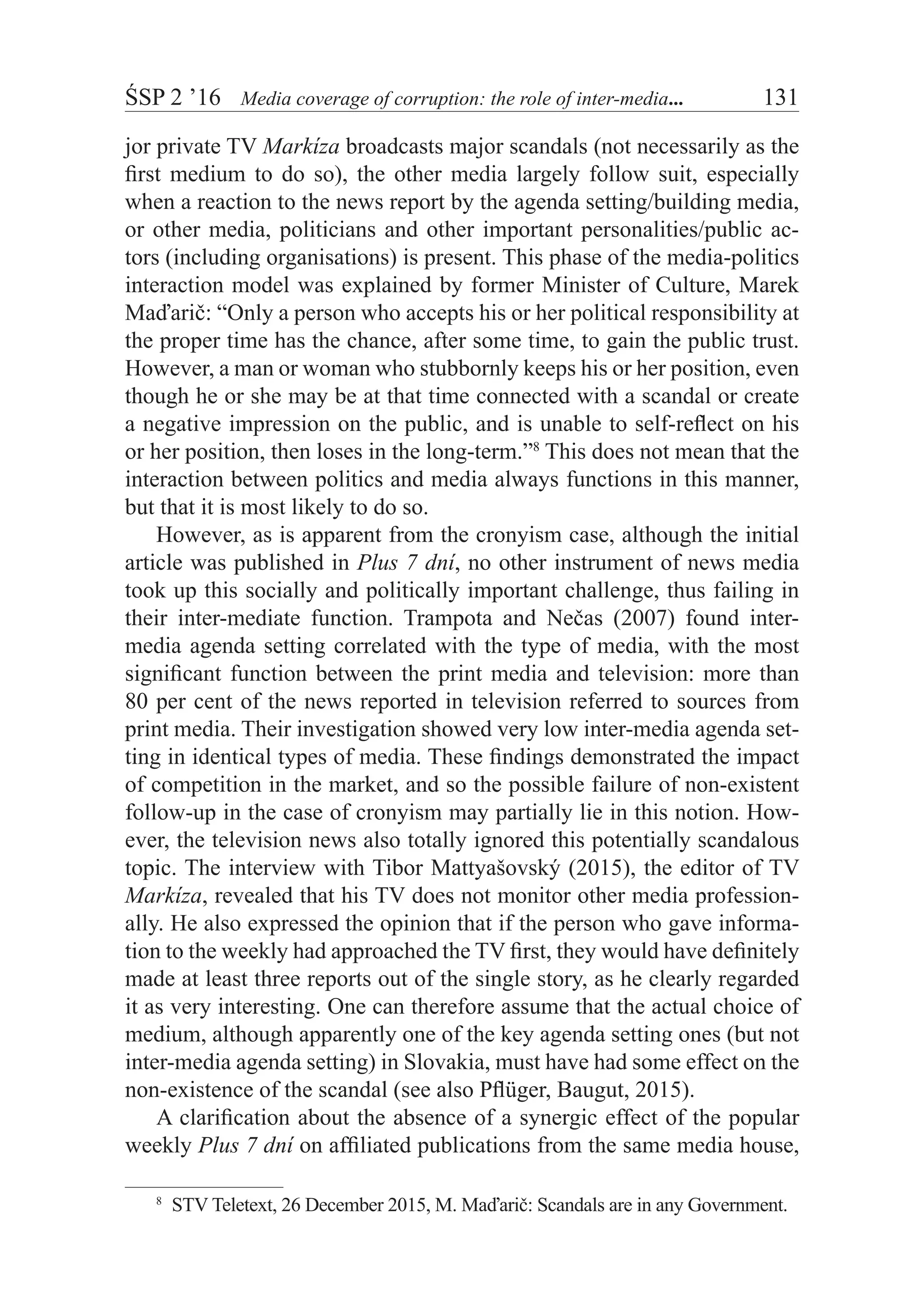 ŚSP 2 ’16	 Media coverage of corruption: the role of inter-media...	 131
jor private TV Markíza broadcasts major scandals (not necessarily as the
first medium to do so), the other media largely follow suit, especially
when a reaction to the news report by the agenda setting/building media,
or other media, politicians and other important personalities/public ac-
tors (including organisations) is present. This phase of the media-politics
interaction model was explained by former Minister of Culture, Marek
Maďarič: “Only a person who accepts his or her political responsibility at
the proper time has the chance, after some time, to gain the public trust.
However, a man or woman who stubbornly keeps his or her position, even
though he or she may be at that time connected with a scandal or create
a negative impression on the public, and is unable to self-reflect on his
or her position, then loses in the long-term.”8
This does not mean that the
interaction between politics and media always functions in this manner,
but that it is most likely to do so.
However, as is apparent from the cronyism case, although the initial
article was published in Plus 7 dní, no other instrument of news media
took up this socially and politically important challenge, thus failing in
their inter-mediate function. Trampota and Nečas (2007) found inter-
media agenda setting correlated with the type of media, with the most
significant function between the print media and television: more than
80 per cent of the news reported in television referred to sources from
print media. Their investigation showed very low inter-media agenda set-
ting in identical types of media. These findings demonstrated the impact
of competition in the market, and so the possible failure of non-existent
follow-up in the case of cronyism may partially lie in this notion. How-
ever, the television news also totally ignored this potentially scandalous
topic. The interview with Tibor Mattyašovský (2015), the editor of TV
Markíza, revealed that his TV does not monitor other media profession-
ally. He also expressed the opinion that if the person who gave informa-
tion to the weekly had approached the TV first, they would have definitely
made at least three reports out of the single story, as he clearly regarded
it as very interesting. One can therefore assume that the actual choice of
medium, although apparently one of the key agenda setting ones (but not
inter-media agenda setting) in Slovakia, must have had some effect on the
non-existence of the scandal (see also Pflüger, Baugut, 2015).
A clarification about the absence of a synergic effect of the popular
weekly Plus 7 dní on affiliated publications from the same media house,
8
  STV Teletext, 26 December 2015, M. Maďarič: Scandals are in any Government.
 