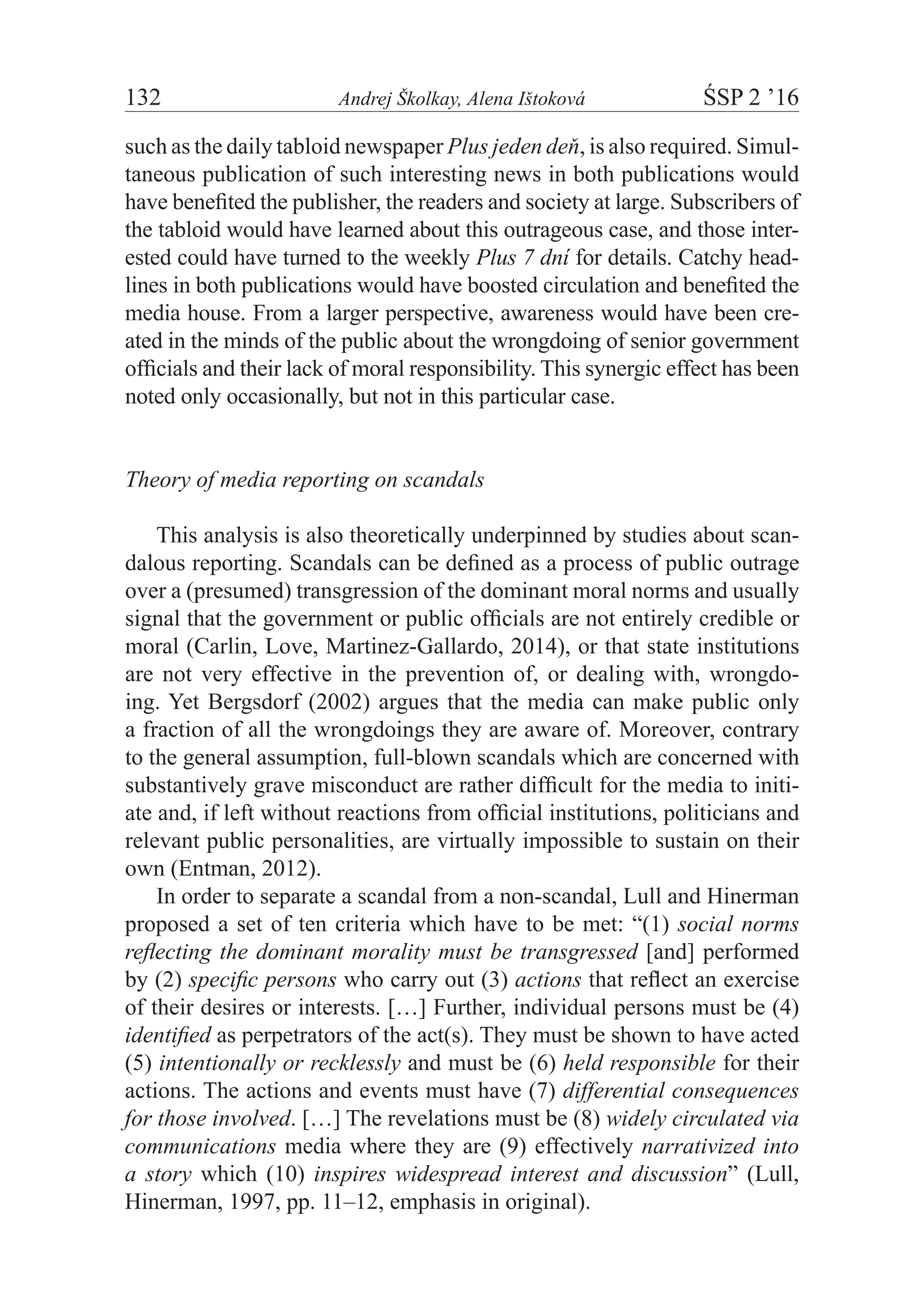 132	 Andrej Školkay, Alena Ištoková	 ŚSP 2 ’16
such as the daily tabloid newspaper Plus jeden deň, is also required. Simul-
taneous publication of such interesting news in both publications would
have benefited the publisher, the readers and society at large. Subscribers of
the tabloid would have learned about this outrageous case, and those inter-
ested could have turned to the weekly Plus 7 dní for details. Catchy head-
lines in both publications would have boosted circulation and benefited the
media house. From a larger perspective, awareness would have been cre-
ated in the minds of the public about the wrongdoing of senior government
officials and their lack of moral responsibility. This synergic effect has been
noted only occasionally, but not in this particular case.
Theory of media reporting on scandals
This analysis is also theoretically underpinned by studies about scan-
dalous reporting. Scandals can be defined as a process of public outrage
over a (presumed) transgression of the dominant moral norms and usually
signal that the government or public officials are not entirely credible or
moral (Carlin, Love, Martinez-Gallardo, 2014), or that state institutions
are not very effective in the prevention of, or dealing with, wrongdo-
ing. Yet Bergsdorf (2002) argues that the media can make public only
a fraction of all the wrongdoings they are aware of. Moreover, contrary
to the general assumption, full-blown scandals which are concerned with
substantively grave misconduct are rather difficult for the media to initi-
ate and, if left without reactions from official institutions, politicians and
relevant public personalities, are virtually impossible to sustain on their
own (Entman, 2012).
In order to separate a scandal from a non-scandal, Lull and Hinerman
proposed a set of ten criteria which have to be met: “(1) social norms
reflecting the dominant morality must be transgressed [and] performed
by (2) specific persons who carry out (3) actions that reflect an exercise
of their desires or interests. […] Further, individual persons must be (4)
identified as perpetrators of the act(s). They must be shown to have acted
(5) intentionally or recklessly and must be (6) held responsible for their
actions. The actions and events must have (7) differential consequences
for those involved. […] The revelations must be (8) widely circulated via
communications media where they are (9) effectively narrativized into
a story which (10) inspires widespread interest and discussion” (Lull,
Hinerman, 1997, pp. 11–12, emphasis in original).
 