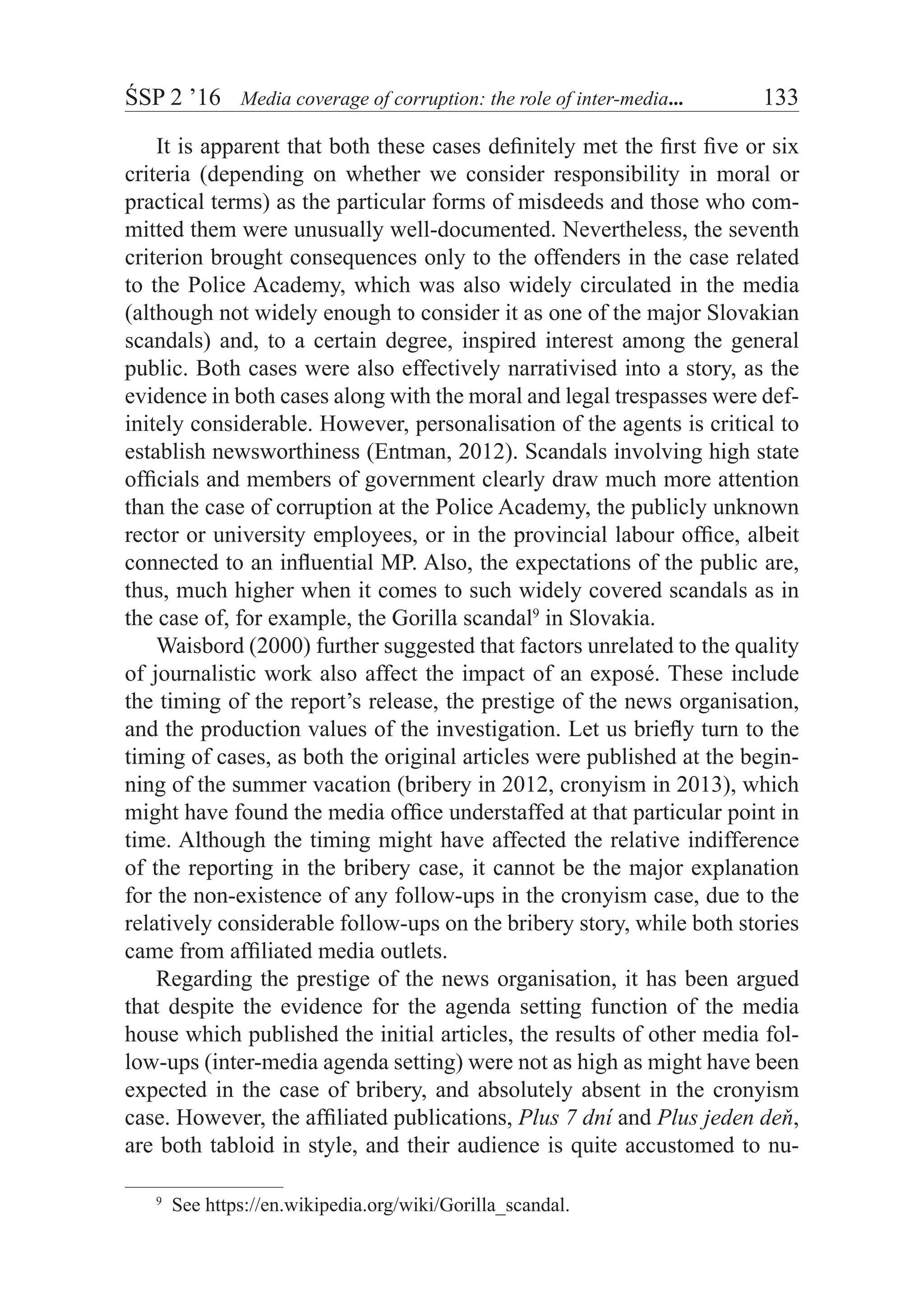 ŚSP 2 ’16	 Media coverage of corruption: the role of inter-media...	 133
It is apparent that both these cases definitely met the first five or six
criteria (depending on whether we consider responsibility in moral or
practical terms) as the particular forms of misdeeds and those who com-
mitted them were unusually well-documented. Nevertheless, the seventh
criterion brought consequences only to the offenders in the case related
to the Police Academy, which was also widely circulated in the media
(although not widely enough to consider it as one of the major Slovakian
scandals) and, to a certain degree, inspired interest among the general
public. Both cases were also effectively narrativised into a story, as the
evidence in both cases along with the moral and legal trespasses were def-
initely considerable. However, personalisation of the agents is critical to
establish newsworthiness (Entman, 2012). Scandals involving high state
officials and members of government clearly draw much more attention
than the case of corruption at the Police Academy, the publicly unknown
rector or university employees, or in the provincial labour office, albeit
connected to an influential MP. Also, the expectations of the public are,
thus, much higher when it comes to such widely covered scandals as in
the case of, for example, the Gorilla scandal9
in Slovakia.
Waisbord (2000) further suggested that factors unrelated to the quality
of journalistic work also affect the impact of an exposé. These include
the timing of the report’s release, the prestige of the news organisation,
and the production values of the investigation. Let us briefly turn to the
timing of cases, as both the original articles were published at the begin-
ning of the summer vacation (bribery in 2012, cronyism in 2013), which
might have found the media office understaffed at that particular point in
time. Although the timing might have affected the relative indifference
of the reporting in the bribery case, it cannot be the major explanation
for the non-existence of any follow-ups in the cronyism case, due to the
relatively considerable follow-ups on the bribery story, while both stories
came from affiliated media outlets.
Regarding the prestige of the news organisation, it has been argued
that despite the evidence for the agenda setting function of the media
house which published the initial articles, the results of other media fol-
low-ups (inter-media agenda setting) were not as high as might have been
expected in the case of bribery, and absolutely absent in the cronyism
case. However, the affiliated publications, Plus 7 dní and Plus jeden deň,
are both tabloid in style, and their audience is quite accustomed to nu-
9
  See https://en.wikipedia.org/wiki/Gorilla_scandal.
 