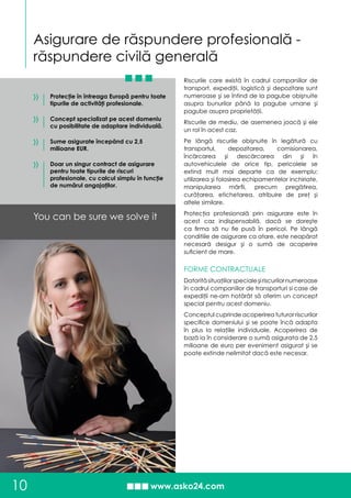 Asigurare de răspundere profesională -
răspundere civilă generală
10
You can be sure we solve it
Protecţie în întreaga Europă pentru toate
tipurile de activităţi profesionale.
Concept specializat pe acest domeniu
cu posibilitate de adaptare individuală.
Sume asigurate începând cu 2,5
milioane EUR.
Doar un singur contract de asigurare
pentru toate tipurile de riscuri
profesionale, cu calcul simplu în funcţie
de numărul angajaţilor.
»
»
»
Riscurile care există în cadrul companiilor de
transport, expediţii, logistică şi depozitare sunt
numeroase şi se întind de la pagube obişnuite
asupra bunurilor până la pagube umane şi
pagube asupra proprietăţii.
Riscurile de mediu, de asemenea joacă şi ele
un rol în acest caz.
Pe lângă riscurile obişnuite în legătură cu
transportul, depozitarea, comisionarea,
încărcarea şi descărcarea din şi în
autovehiculele de orice tip, pericolele se
extind mult mai departe ca de exemplu:
utilizarea şi folosirea echipamentelor inchiriate,
manipularea mărfii, precum pregătirea,
curăţarea, etichetarea, atribuire de preţ şi
altele similare.
Protecţia profesională prin asigurare este în
acest caz indispensabilă, dacă se doreşte
ca firma să nu fie pusă în pericol. Pe lângă
conditiile de asigurare ca atare, este neapărat
necesară desigur şi o sumă de acoperire
suficient de mare.
FORME CONTRACTUALE
Datorităsituaţiilorspecialeşiriscurilornumeroase
în cadrul companiilor de transporturi si case de
expediţii ne-am hotărât să oferim un concept
special pentru acest domeniu.
Conceptul cuprinde acoperirea tuturor riscurilor
specifice domeniului şi se poate încă adapta
în plus la relaţiile individuale. Acoperirea de
bază ia în considerare o sumă asigurata de 2,5
milioane de euro per eveniment asigurat şi se
poate extinde nelimitat dacă este necesar.
»
 