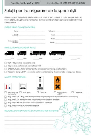 DATELE FIRMEI DUMNEAVOASTRĂ:
REGIUNEA DUMNEAVOASTRĂ DE ACTIVITATE/TARI TRANZITATE:
MARFA TRANSPORTATA:
PARCUL DUMNEAVOASTRĂ AUTO:
Soluţii pentru asigurare de la specialişti
Fax către: 0040 256 211231 E-mail către: ro-info@asko24.com
Oferim cu drag consultanţă pentru companii, gratis şi fără obligaţii în cazul soluţiilor speciale.
Pentru OFERTĂTT vă rugăm să ne oferiţi datele dumneavoastră referitoare companiei şi să bifaţi în mod
corespunzător.
Firma: Telefon:
Adresă: Fax:
mail:
www:
buc.buc. buc. buc.
RCA / Răspundere obligatorie auto
Răspundere profesională pentru filiale în UE
CASCO „Truck & Trailer all risks” pentru remorci/semiremorci şi autotractoare
Acoperire de tip „GAP” - acoperire a diferenţei de leasing - în combinaţie cu asigurare Casco
Asigurare CMR / Asigurare de răspundere obligatorie pentru transportator inclusiv cabotaj
Asigurare CMR de răspundere obligatorie pentru casa de expeditii
Asigurare CARGO - Încheiere online posibilă cu certificat
Asigurare pentru bunuri aflate în depozit
GeneraleBunuri de tip
„ADR”
GrupajeHigh Techtemperatura
controlota
buc.
Persoană de
contact:
 