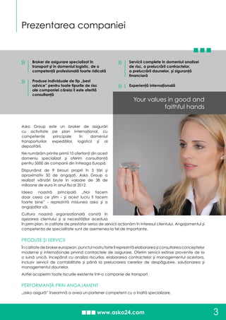 Your values in good and
faithful hands
Prezentarea companiei
3
Asko Group este un broker de asigurări
cu activitate pe plan internaţional, cu
competenţe principale în domeniul
transporturilor, expediţiilor, logisticii şi al
depozitării.
Ne numărăm printre primii 10 ofertanţi din acest
domeniu specializat şi oferim consultanţă
pentru 5000 de companii din întreaga Europă.
Dispunând de 9 birouri proprii în 5 ţări şi
aproximativ 50 de angajaţi, Asko Group a
realizat vânzări brute în valoare de 38 de
milioane de euro în anul fiscal 2012.
Ideea noastră principală „Noi facem
doar ceea ce ştim - şi acest lucru îl facem
foarte bine” - reprezintă misiunea asko şi a
angajaţilor săi.
Cultura noastră organizaţională constă în
aşezarea clientului şi a necesităţilor acestuia
în prim plan, in calitate de prestator serios de servicii acţionăm în interesul clientului. Angajamentul şi
competenţa de specialitate sunt de asemenea la fel de importante.
PRODUSE ŞI SERVICII
În calitate de broker european, punctul nostru forte îl reprezintă elaborarea şi consultarea conceptelor
moderne şi internaţionale privind contractele de asigurare. Oferim servicii extinse provenite de la
o sursă unică, începând cu analiza riscurilor, elaborarea contractelor şi managementul acestora,
inclusiv servicii de contabilitate şi până la prelucrarea cererilor de despăgubire, soluţionarea şi
managementul daunelor.
Astfel acoperim toate riscurile existente într-o companie de transport.
PERFORMANŢĂ PRIN ANGAJAMENT
„asko asigură” înseamnă a avea un partener competent cu o înaltă specializare.
Broker de asigurare specializat în
transport şi în domeniul logistic, de o
competenţă profesională foarte ridicată
Produse individuale de tip „best
advice” pentru toate tipurile de risc
ale companiei căreia îi este oferită
consultanţă
»
»
Servicii complete în domeniul analizei
de risc, a prelucrării contractelor,
a prelucrării daunelor, şi siguranţă
financiară
Experienţă internaţională
»
»
 