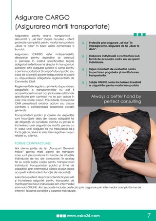 Asigurarea pentru marfa transportată -
denumită şi „all risks” (toate riscurile) - oferă
protecţie completă pentru marfa transportata
„door to door” în baza valorii comerciale a
bunului.
Asigurarea CARGO este indispensabilă,
deoarece pentru expeditor se creează
o pierdere în cadrul specificaţiilor legale
obligatorii referitoare la dreptul în transporturi,
pierdere între paguba suferită şi suma pentru
care transportatorul (transportatorul public sau
casa de expediţii) poate fi răspunzător in acord
cu răspunderea obligatorie reglementată de
Convenţia CMR.
Reglementările legale cu privire la răspunderea
obligatorie a transportatorilor nu pot fi
acoperitoare în acest caz şi clauzele adiţionale
specificate prin contract nu se pot aplica în
cele mai multe cazuri. Prevederile Conventiei
CMR prevalează oricăror acţiuni sau clauze
contrare şi completează prezentele condiţii
generale.
Transportatorii publici şi casele de expediţie
sunt încurajate deja din cauza obligaţiei lor
de diligenţă să consilieze clientul cu privire la
încheierea unei asigurări de marfă, pentru ca
în cazul unei pagube să nu trebuiască să-şi
facă griji cu privire la efectele negative asupra
relaţiei cu clientul.
FORME CONTRACTUALE
Noi oferim poliţe de tip „Transport General-
Police” pentru marii agenţi de transport,
care sunt personalizate în funcţie de situaţiile
individuale de risc ale companiei. În acelaşi
fel se oferă poliţe cadru pentru transportatori
individuali, transportatori publici şi firme de
expediţie, prin intermediul cărora se pot creea
acoperiri individuale în funcţie de necesităţi.
Asko Group oferă drept caracteristică specială
şi încheierea asigurării pentru transportul de
marfă pentru riscuri individuale prin intermediul
sistemului ONLINE. Aici se poate include protecţia prin asigurare prin intermediul unei platforme de
internet, folosind condiţiile şi cadrele individuale.
7
Asigurare CARGO
(Asigurarea mărfii transportate)
Always a better hand by
perfect consulting
»
»
Protecţie prin asigurare „all risk” în
întreaga lume, asigurare de tip „door to
door”.
Elaborare individuală a contractului sub
formă de acoperire cadru sau acoperiri
individuale.
Reţea mondială de evaluatori pentru
inspectarea pagubelor şi monitorizarea
transporturilor.
Soluţie ONLINE pentru încheierea imediată
a asigurărilor pentru marfa transportata
»
»
 