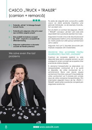 CASCO „TRUCK + TRAILER”
(camion + remorcă)
8
Pe piaţa de asigurări este cunoscută o poliţă
casco ce oferă protecţie împotriva unor
pericole individuale, ca de exemplu incendiu,
furt, accident, etc.
Noi vă oferim un contract de asigurare „TRUCK
+ TRAILER” conceput „all risks”, prin care este
disponibilă însă o protecţie esenţial mai mare .
Asigurarea include si riscul de daună provocat
prin deplasarea mărfii in urma unei frâne bruşte.
ex: marfa poate lovi atât panoul semiremorcii
cât si cabina
Asigurate mai sunt si daunele provocate prin
implozie si explozie cât si torsionarea.
PROTECŢIE PRIN ACOPERIRE PENTRU
SEMIREMORCI TRACTATE „ANONIME”
Cuprinsul de acoperire explicat nu este
disponibil doar pentru propriile remorci, se pot
coasigura în acest concept de acoperire chiar
şi remorcile străine ataşate.
În domeniul transporturilor se obişnuieşte ca
transportatorilor contractaţi să li se pună
la dispoziţie, de către contractorii lor, o
semi/remorcă. Riscul unei daune asupra
semiremorcii tractate care pot fi imputabile de
către contractant vor fi onorate prin urmare
doar de către compania transportatoare. Prin
intermediul asigurării Casco de tip „TRUCK +
TRAILER” există astfel o protecţie completă prin
asigurarea acestui risc.
Protecţie „all risk” în întreaga Europă
inclusiv Turcia.
Protecţia prin asigurare chiar şi în cazul
aşa numitelor pagube proprii.
Este posibilă includerea acoperii
tip „GAP”, respectiv a acoperirii de
diferenţă leasing.
Asigurare suplimentara a daunelor
cauzate de frânări puternice
We solve even the last
problems
»
»
»
»
 