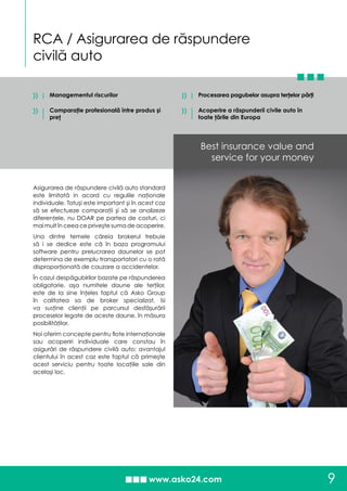 RCA / Asigurarea de răspundere
civilă auto
9
»
»
Procesarea pagubelor asupra terţelor părţi
Acoperire a răspunderii civile auto în
toate ţările din Europa
Managementul riscurilor
Comparaţie profesională între produs şi
preţ
Asigurarea de răspundere civilă auto standard
este limitată in acord cu regulile naţionale
individuale. Totuşi este important şi în acest caz
să se efectueze comparaţii şi să se analizeze
diferenţele, nu DOAR pe partea de costuri, ci
mai mult în ceea ce priveşte suma de acoperire.
Una dintre temele căreia brokerul trebuie
să i se dedice este că în baza programului
software pentru prelucrarea daunelor se pot
determina de exemplu transportatori cu o rată
disproporţionată de cauzare a accidentelor.
În cazul despăgubirilor bazate pe răspunderea
obligatorie, aşa numitele daune ale terţilor,
este de la sine înţeles faptul că Asko Group
în calitatea sa de broker specializat, îsi
va susţine clienţii pe parcursul desfăşurării
proceselor legate de aceste daune, în măsura
posibilităţilor.
Noi oferim concepte pentru flote internaţionale
sau acoperiri individuale care constau în
asigurări de răspundere civilă auto; avantajul
clientului în acest caz este faptul că primeşte
acest serviciu pentru toate locaţiile sale din
acelaşi loc.
Best insurance value and
service for your money
»
»
 