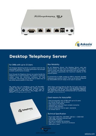 Copyright © 2015, plaintel gmbh. All rights reserved.
Askozia is a registered trademark of plaintel GmbH.
askozia.com
"We really love our telephony server. It's beautiful
crafted and feels very solid. The software is very
intuitive and in very little time we were able to
deploy phones and SIP trunks. Very happy with our
choice!” Louis-Philippe, Apollo Studios, Canada
"We’ve been running Askozia for the last year, and I have
to say that this software rocks! I am genuinely impressed
with features, ease of use, and most important stability!
The entire team should be commended for an outstanding
product.” Jim, Redzonewireless, USA
Good reasons for AskoziaPBX
• best price/quality ratio of PBX with up to 15 users
• no license fee per user or phone
• free choice of IP phones
• adjustable to even the most complex scenarios
• intuitive web interface
• secure investment due to open standards
• no vendor lock-in
Technical Speciﬁcation
• Dual 1GHz AMD CPU, 2GB RAM, 1GB SLC + 16GB SSD
• LAN, USB, unlimited channels VoIP
• AskoziaPBX software
• No user or parallel call limitation
• 168 x 157 x 27mm, aluminum enclosure
• Warranty 2 years
Desktop Telephony Server
For SMBs with up to 15 Users
The Desktop Telephony Server is a perfect match for the
AskoziaPBX software. The latest generation has brought
a drastic performance increase.
Even though the Telephony Server can easily handle the
telephony of a small business, the system is passively
cooled, using the aluminum enclosure for heat
conduction. The energy use of 6W max is lower than of
any other phone system in this class.
Max Reliability
As all Telephony Server, the Desktop Server uses two
internal drives. A ﬂash drive for AskoziaPBX and a SSD is
used to store user data like voicemails and call recordings.
This separation guarantees the maximum stability of the
overall system.
If connectivity to ISDN, analog or GSM is required, beroNet
Gateways are a perfect match. They can be auto-conﬁgured
by AskoziaPBX and are ready to be used in seconds.
 