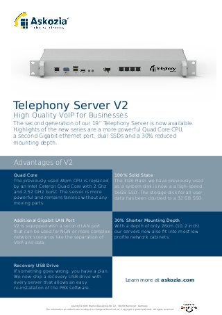 The second generation of our 19” Telephony Server is now available.
Highlights of the new series are a more powerful Quad Core CPU,
a second Gigabit ethernet port, dual SSDs and a 30% reduced
mounting depth.
Telephony Server V2
High Quality VoIP for Businesses
Advantages of V2
Quad Core
The previously used Atom CPU is replaced
by an Intel Celeron Quad Core with 2 Ghz
and 2,52 GHz burst. The server is more
powerful and remains fanless without any
moving parts.
Recovery USB Drive
If something goes wrong, you have a plan.
We now ship a recovery USB drive with
every server that allows an easy
re-installaton of the PBX software.
30% Shorter Mounting Depth
With a depth of only 26cm (10,2 inch)
our servers now also ﬁt into most low
proﬁle network cabinets.
Additional Gigabit LAN Port
V2 is equipped with a second LAN port
that can be used for NGN or more complex
network scenarios like the separation of
VoIP and data.
100% Solid State
The 4GB Flash we have previously used
as a system disk is now a a high-speed
16GB SSD. The storage disk for all user
data has been doubled to a 32 GB SSD.
Learn more at askozia.com
plaintel GmbH, Walter-Gieseking-Str. 22, 30159 Hannover, Germany
The information provided here is subject to change without notice. Copyright © plaintel GmbH. All rights reserved.
 
