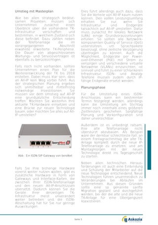 Umstieg mit Masterplan
Wie bei allen strategisch bedeut-
samen Projekten, müssen sich
Unternehmen zunächst einen
U¨berblick über die vorhandene TK-
Infrastruktur verschaffen und
bestimmen, in welchem Zustand sich
diese befindet. Dazu zählen neben
der Telefonanlage die im
vorangegangenen Abschnitt
erwähnte erweiterte TK-Peripherie.
Die Dauer von abgeschlossenen
Wartungs- und Serviceverträgen ist
ebenfalls zu berücksichtigen.
Falls noch nicht vorhanden, sollten
Unternehmen einen Plan für die
Weiterentwicklung der TK bis 2018
erstellen. Dabei muss klar sein, dass
an All-IP kein Weg vorbei führt. Aus
der strategischen Planung ergeben
sich unmittelbar und mittelfristig
notwendige Investitionen. Sie
müssen vor dem Umstieg auf All-IP
eine grundsätzliche Entscheidung
treffen: Möchten Sie weiterhin Ihre
aktuelle TK-Hardware einsetzen und
eine Brücke zur neuen Technologie
bauen, oder möchten Sie alles auf All-
IP umstellen?
Falls Sie Ihre bisherige Hardware
vorerst weiter nutzen wollen, gibt es
zusätzliche Hardware in Form von
Gateways und Interface-Karten, die
zwischen Ihrer ISDN-Telefonanlage
und den neuen All-IP-Anschlüssen
übersetzt. Dadurch können Sie die
Geräte Ihrer derzeitigen TK-
Infrastruktur meist unverändert
weiter betreiben und die ISDN-
Abschaltung hat für Sie nur geringe
Auswirkungen.
Dies führt allerdings auch dazu, dass
Sie die Vorteile von All-IP kaum nutzen
können. Den vollen Leistungsumfang
erhalten Sie nur, wenn Sie
Infrastruktur und Endgeräte
tatsächlich auf All-IP umstellen. Dafür
muss zunächst Ihr lokales Netzwerk
(LAN) einige Grundvoraussetzungen
erfüllen. So sollten alle Netzwerk-
komponenten Quality of Service (QoS)
unterstützen, um Sprachpakete
bevorzugt, ohne zeitliche Verzögerung
übertragen zu können. Auch die
Möglichkeit, Endgeräte per Power-
over-Ethernet (PoE) mit Strom zu
versorgen und verschiedene virtuelle
Netzwerke (VLANs) einzurichten, ist
sinnvoll und führt zu einer schlankeren
Infrastruktur. ISDN- und Analog-
Telefone müssen zudem durch IP-
fähige Endgeräte ersetzt werden.
Planungsphase
Für die Umstellung eines ISDN-
Anschlusses kann ein bestimmter
Termin festgelegt werden, allerdings
kann die Umstellung am Stichtag
immer noch innerhalb eines größeren
Zeitfensters geschehen. Sorgfältige
Planung und Vorkonfiguration sind
daher unverzichtbar.
Außerdem ist es unbedingt ratsam,
Ihre alte Telefonanlage nicht
überstürzt abzubauen. Als Beispiel
wäre der denkbar schlechteste Fall, an
einem Freitagnachmittag die alte TK-
Anlage komplett durch die neue IP-
Telefonanlage zu ersetzen, und am
Montagmorgen mit der neuen
Technologie direkt ins Tagesgeschäft
zu starten.
Neben allen technischen Heraus-
forderungen ist auch eine Einbindung
und Schulung der Mitarbeiter auf die
neue Technologie entscheidend. Neue
Technologien führen unvermeidlich zu
Veränderungen bei Abläufen im
Unternehmen. Aus diesen Gründen
sollte eine so genannte sanfte
Migration geplant und durchgeführt
werden, bei der die alte und die neue
TK-Anlage für eine U¨bergangszeit
koexistieren.
Abb.: Ein ISDN-SIP Gateway von beroNet
Seite 3
 