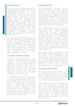Sanfte Migration
Bei einer sanften Migration wird die
bisherige ISDN-Telefonanlage für eine
U¨bergangszeit parallel zur neuen
VoIP-Anlage betrieben. Auf diese
Weise lässt sich die Funktionalität der
neuen Anlage zunächst in einem
kleinen Teil des Unternehmens
testen, ohne die Telefonie des
Tagesgeschäftes zu beeinträchtigen.
Nach der anfänglichen Test- und
Pilotphase werden alle Abteilungen
schrittweise umgestellt. Dabei sollte
jede Abteilung sowohl in die neue
Telefonanlage als auch in die neuen
IP-Telefone eingewiesen werden,
damit die Mitarbeiter sie effektiv
nutzen können.
Am Ende der sanften Migration sind
alle Systemtelefone durch IP-Telefone
ersetzt. Die IP-Telefonanlage wird
über ein Gateway mit Ihrem ISDN-
Anschluss oder Ihrer alten TK-Anlage
verbunden. Weiterhin benötigte
ISDN- und Analoggeräte wie z. B. Fax
oder Alarmanlagen werden ebenfalls
über Gateways mit der neuen
Telefonanlage verbunden.
Chrashkurs IP-Telefonanlagen
Moderne IP-Telefonanlagen sind
praktisch ausnahmslos in Software
realisiert. Die meisten Hersteller
sprechen von PBX (Private Branch
Exchange) oder IP-PBX. Da IP-
Telefone, SIP-Trunks und weitere
Dienste über das lokale Netzwerk
oder das Internet an der PBX
registriert werden, ist der Standort
der PBX zunächst irrelevant.
Eine IP-PBX, welche auf einem Server
in einem Rechenzentrum betrieben
wird, bezeichnet man als Cloud- oder
Hosted-PBX. Alternativ kann eine IP-
PBX als sogenannte Inhouse-PBX
lokal im Unternehmen betrieben
werden. Beide Lösungen haben
individuelle Vor- und Nachteile. Die
Entscheidung für Hosted- oder
Inhouse-PBX sollten Sie jedoch gleich
zu Beginn der Planung treffen, da sie
weitreichende Folgen hat.
Hosted/Cloud PBX
Die PBX-Software befindet sich in
diesem Fall auf einem externen Server
und ist nur über das Internet
erreichbar. Je nach Anbieter haben Sie
unterschiedliche Zugriffsrechte und
Konfigurationsmöglichkeiten. Auch die
Preismodelle, meist nutzerbasiert,
unterscheiden sich stark. Oft kümmert
sich der Anbieter der Cloud-PBX um
die Wartung, und in vielen Fällen ist ein
bestimmter SIP-Trunk vorgegeben.
Der Hauptvorteil ist die zentrale
Position der IP-PBX. IP-Telefone können
unabhängig von ihrem Standort
zentral an der PBX angemeldet
werden. Das bedeutet dass Mitarbeiter
im Heimbüro oder in Zweigstellen
weltweit einfach integriert werden
können. Oft sind die Einstiegskosten
für Hosted-PBX geringer, da weniger
eigene Hardware beschafft werden
muss und die Kosten monatlich
anfallen. Auf längere Sicht kann sich
dieser Vorteil allerdings aufheben und
sogar umkehren.
Nachteil von Hosted-Lösungen sind die
geringeren Einflussmöglichkeiten, da
die PBX sich außerhalb des
Unternehmens befindet und Provider
oft nicht frei gewählt werden können.
Auch interne Gespräche zwischen den
Mitarbeitern werden über das Internet
geroutet, was eine schnelle
Internetanbindung voraussetzt.
Inhouse/On-Premise PBX
Bevorzugen Sie volle Kontrolle über
Ihre IP-Telefonanlage, sind Inhouse
oder On-Premise Lösungen die beste
Wahl. Die PBX befindet sich bei Ihnen
im Unternehmen, so wie Sie es von
Ihrer alten TK-Anlage gewohnt sind.
Die initialen Kosten für eine Inhouse-
PBX sind höher, aber im Gegenzug
fallen die monatlichen Kosten viel
geringer aus. Auch können SIP-Trunks
von beliebigen Anbietern gebucht
werden, was bei Hosted-Lösungen oft
nicht möglich ist. Interne Gespräche
werden über das lokale Netzwerk
geleitet und belasten nicht die
Internetleitung.
Seite 4
 
