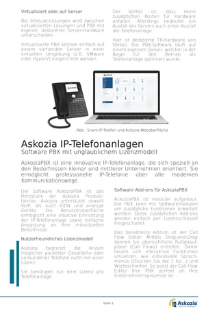 Askozia IP-Telefonanlagen
Software PBX mit unglaublichem Lizenzmodell
AskoziaPBX ist eine innovative IP-Telefonanlage, die sich speziell an
den Bedürfnissen kleiner und mittlerer Unternehmen orientiert. Sie
ermöglicht professionelle IP-Telefonie über alle modernen
Kommunikationswege.
Die Software AskoziaPBX ist das
Herzstück der Askozia Produkt-
familie. Askozia unterstützt sowohl
VoIP, als auch ISDN und analoge
Geräte. Die Benutzeroberfläche
ermöglicht eine intuitive Einrichtung
der IP-Telefonanlage sowie einfache
Anpassung an Ihre individuellen
Bedürfnisse.
Nutzerfreundliches Lizenzmodell
Askozia begrenzt die Anzahl
möglicher paralleler Gespräche oder
verbundener Telefone nicht mit einer
Lizenz.
Sie benötigen nur eine Lizenz pro
Telefonanlage.
Virtualisiert oder auf Server
Bei Inhouse-Lösungen wird zwischen
virtualisierten Lösungen und PBX mit
eigener, dedizierter Server-Hardware
unterschieden.
Virtualisierte PBX können einfach auf
einem vorhanden Server in einer
virtuellen Umgebung (z.B. VMware
oder HyperV) eingerichtet werden.
Der Vorteil ist, dass keine
zusätzlichen Kosten für Hardware
anfallen. Allerdings bedeutet ein
Ausfall des Servers auch einen Ausfall
der Telefonanlage.
Hier ist dedizierte TK-Hardware von
Vorteil. Die PBX-Software läuft auf
einem eigenem Server, welcher in der
Regel für den Betrieb als
Telefonanlage optimiert wurde.
Software Add-ons für AskoziaPBX
AskoziaPBX ist modular aufgebaut.
Die PBX kann mit Softwaremodulen
um zusätzliche Funktionen erweitert
werden. Diese zusätzlichen Add-ons
werden einfach per Lizenzschlüssel
freigeschaltet.
Das beliebteste Add-on ist der Call
Flow Editor. Mittels Drag-and-Drop
können Sie übersichtliche Rufablauf-
pläne (Call Flows) erstellen. Damit
lassen sich interaktive Funktionen
umsetzen, wie individuelle Sprach-
menüs (Drücken Sie die 1 für...) und
Warteschleifen. So passt der Call Flow
Editor Ihre PBX perfekt an Ihre
Unternehmensprozesse an.
Seite 5
Abb.: Snom IP-Telefon und Askozia Weboberfläche
 