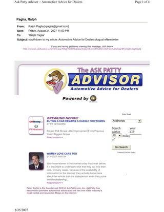 Ask Patty Advisor :: Automotive Advice for Dealers                                                                       Page 1 of 4




 Paglia, Ralph

 From:      Ralph Paglia [rpaglia@gmail.com]
 Sent:      Friday, August 24, 2007 11:03 PM
 To:        'Ralph Paglia'
 Subject: scroll down to my article: Automotive Advice for Dealers August eNewsletter

                                 If you are having problems viewing this message, click below
       http://enews.cactussky.com/html.asp?Kfa2TOk8HSdpGs24oj2yniEwVX8YCD0mnX2Fstii7LDlLhgqrBP/2sQbc2qpCGaQ




                                                                                                       Select Brand:

                             BREAKING NEWS!!!
                             BUYING A CAR REMAINS A HASSLE FOR WOMEN                       All Brands
                             BY PR NEWSWIRE

                                                                                           Search                 your
                             Recent Poll Shows Little Improvement From Previous            within                 ZIP
                             Year's Biggest Gripes                                         10
                             Read more>>>
                                                                                                        miles
                                                                                           of

                                                                                                Go Search
                                                                                                 Featured Certified Dealer:
                             WOMEN LOVE CARS TOO
                             BY PETER MARTIN


                             With more women in the market today than ever before
                             it is important to understand that that they too love their
                             cars. In many cases, because of the availability of
                             information on the internet, they actually know more                            .
                             about the vehicle than the salesperson when they come
                             into the dealership...
                             Read more>>>

          Peter Martin is the founder and CEO of AskPatty.com, Inc. AskPatty has
          become the premiere automotive advice site and has one of the industry's
          most visited and respected Blogs on the Internet.




8/25/2007
 