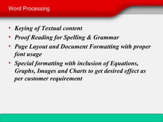 Word Processing


• Keying of Textual content
• Proof Reading for Spelling & Grammar
• Page Layout and Document Formatting with proper
  font usage
• Special formatting with inclusion of Equations,
  Graphs, Images and Charts to get desired effect as
  per customer requirement
 