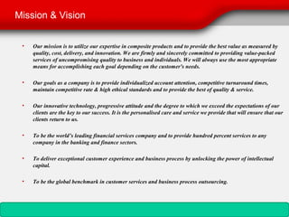 Mission & Vision


 •   Our mission is to utilize our expertise in composite products and to provide the best value as measured by
     quality, cost, delivery, and innovation. We are firmly and sincerely committed to providing value-packed
     services of uncompromising quality to business and individuals. We will always use the most appropriate
     means for accomplishing each goal depending on the customer's needs.

 •   Our goals as a company is to provide individualized account attention, competitive turnaround times,
     maintain competitive rate & high ethical standards and to provide the best of quality & service.

 •   Our innovative technology, progressive attitude and the degree to which we exceed the expectations of our
     clients are the key to our success. It is the personalised care and service we provide that will ensure that our
     clients return to us.

 •   To be the world’s leading financial services company and to provide hundred percent services to any
     company in the banking and finance sectors.

 •   To deliver exceptional customer experience and business process by unlocking the power of intellectual
     capital.

 •   To be the global benchmark in customer services and business process outsourcing.
 