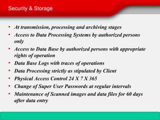 Security & Storage


• At transmission, processing and archiving stages
• Access to Data Processing Systems by authorized persons
    only
•   Access to Data Base by authorized persons with appropriate
    rights of operation
•   Data Base Logs with traces of operations
•   Data Processing strictly as stipulated by Client
•   Physical Access Control 24 X 7 X 365
•   Change of Super User Passwords at regular intervals
•   Maintenance of Scanned images and data files for 60 days
    after data entry
 