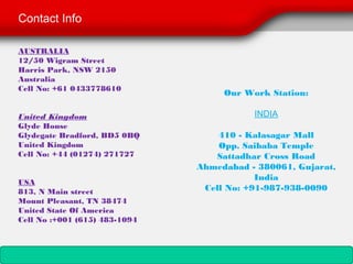 Contact Info

AUSTRALIA
12/50 Wigram Street
Harris Park, NSW 2150
Australia
Cell No: +61 0433778610
                                     Our Work Station:
                                             
United Kingdom                            INDIA
Glyde House
Glydegate Bradford, BD5 0BQ         410 - Kalasagar Mall
United Kingdom                      Opp. Saibaba Temple
Cell No: +44 (01274) 271727        Sattadhar Cross Road
                                Ahmedabad - 380061, Gujarat,
                                            India
USA
813, N Main street               Cell No: +91-987-938-0090
Mount Pleasant, TN 38474
United State Of America
Cell No :+001 (615) 483-1094 
 