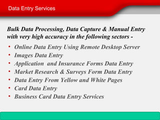 Data Entry Services


Bulk Data Processing, Data Capture & Manual Entry
with very high accuracy in the following sectors -
•   Online Data Entry Using Remote Desktop Server
•   Images Data Entry
•   Application and Insurance Forms Data Entry
•   Market Research & Surveys Form Data Entry
•   Data Entry From Yellow and White Pages
•   Card Data Entry
•   Business Card Data Entry Services
 