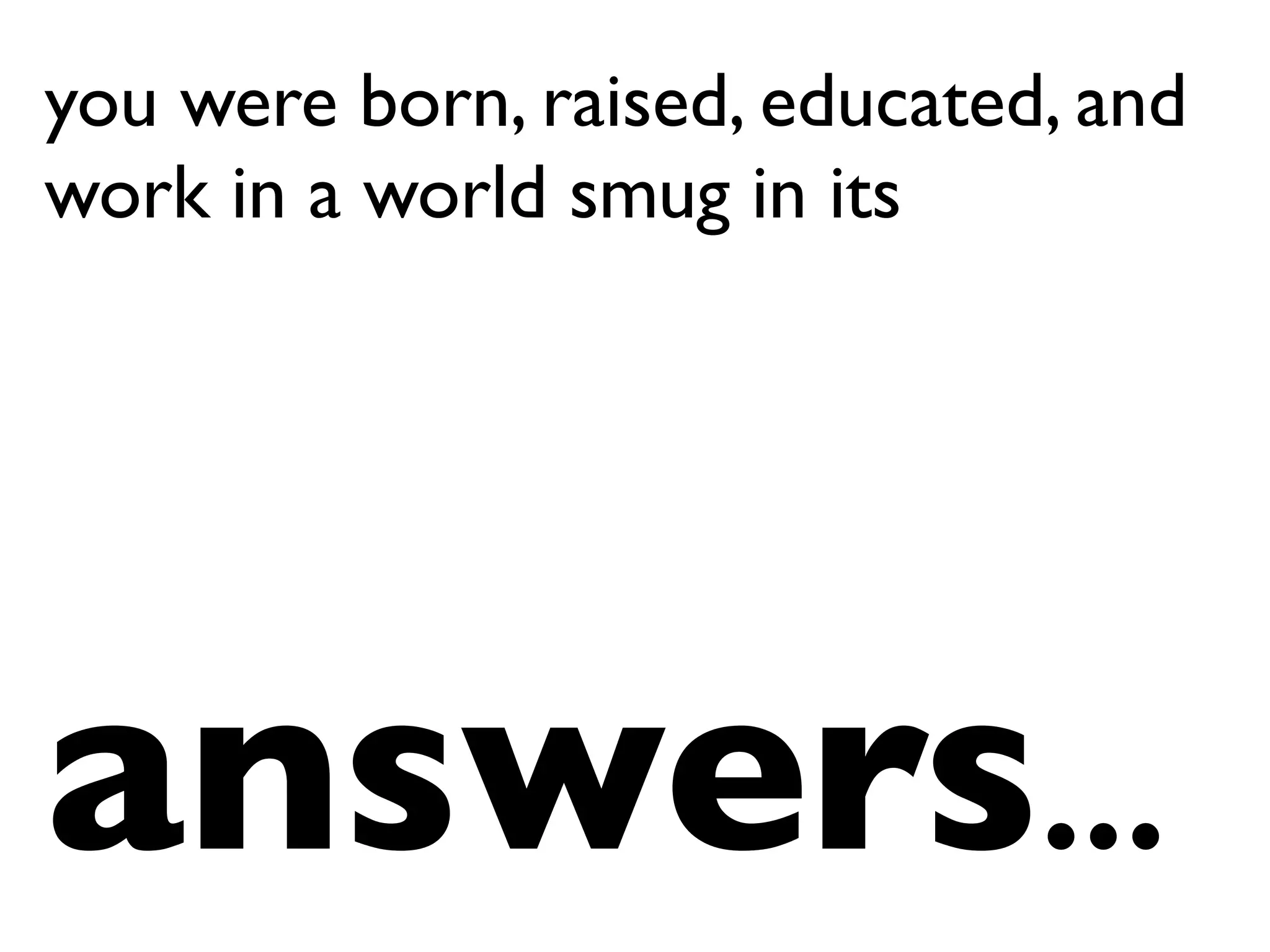 you were born, raised, educated, and
work in a world smug in its
answers…	

 