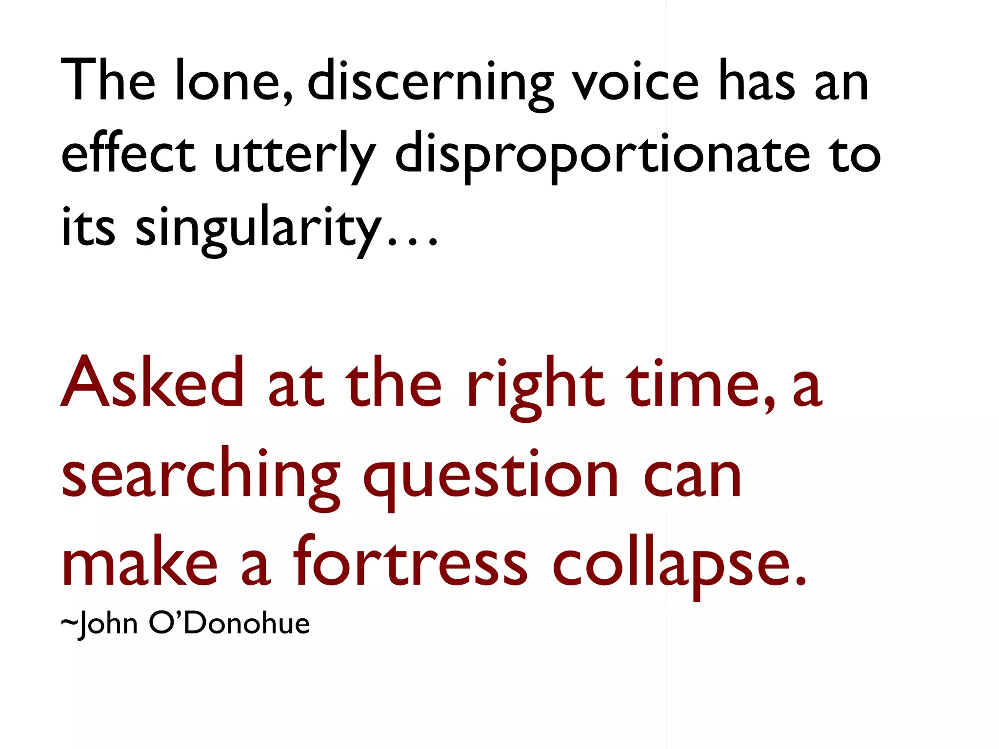 The lone, discerning voice has an
effect utterly disproportionate to
its singularity…
Asked at the right time, a
searching question can
make a fortress collapse.
~John O’Donohue
 
 