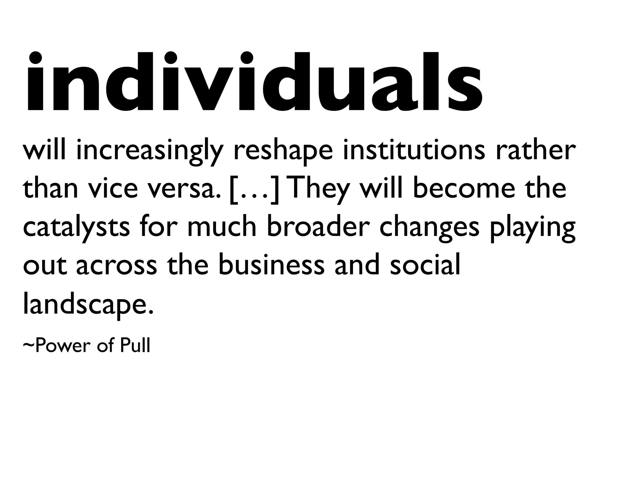 individuals
will increasingly reshape institutions rather
than vice versa. […] They will become the
catalysts for much broader changes playing
out across the business and social
landscape.
~Power of Pull
 
