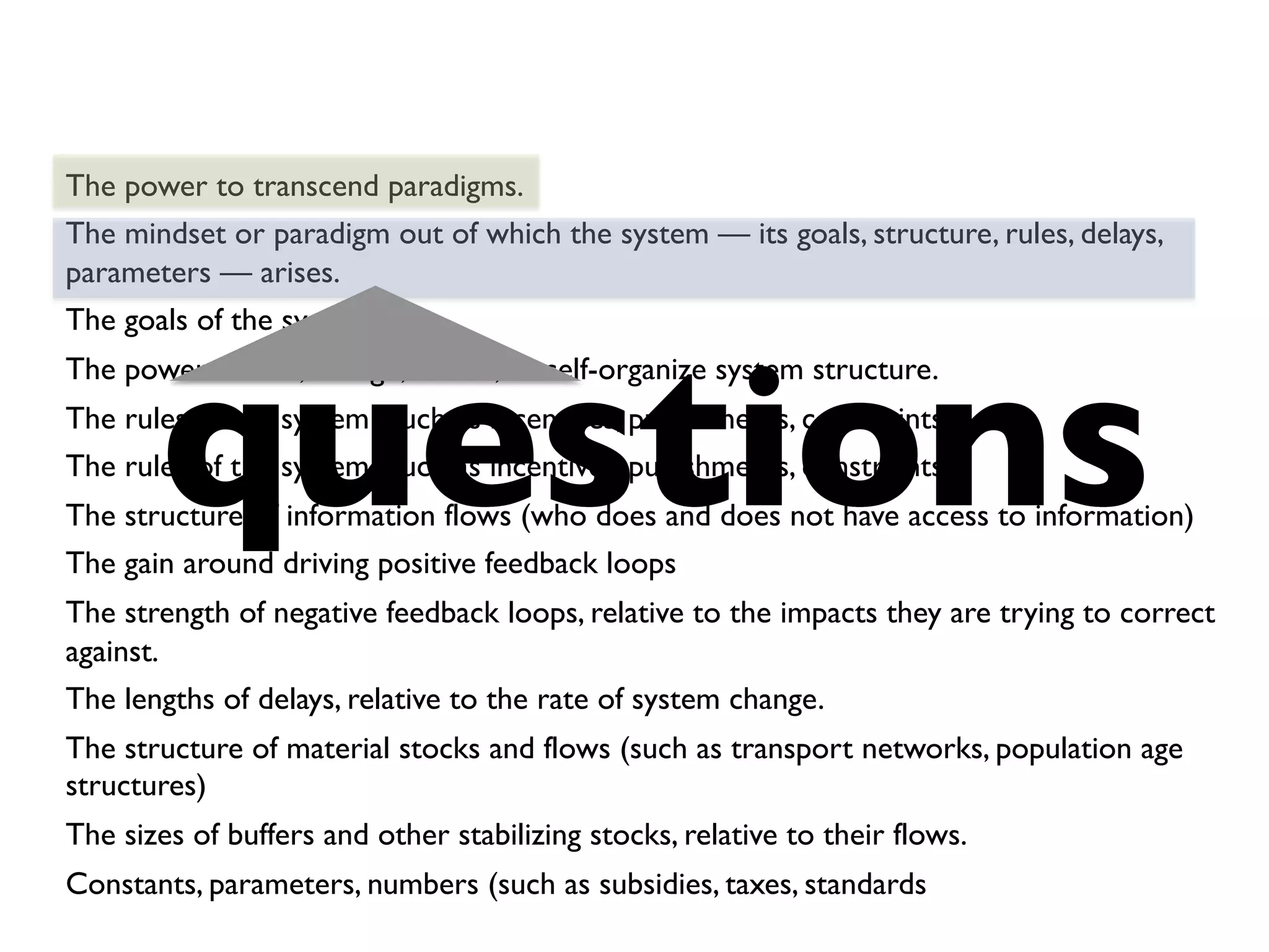 The power to transcend paradigms.
The mindset or paradigm out of which the system — its goals, structure, rules, delays,
parameters — arises.
The goals of the system
The power to add, change, evolve, or self-organize system structure.
The rules of the system (such as incentives, punishments, constraints)
The rules of the system (such as incentives, punishments, constraints)
The structure of information flows (who does and does not have access to information)
The gain around driving positive feedback loops
The strength of negative feedback loops, relative to the impacts they are trying to correct
against.
The lengths of delays, relative to the rate of system change.
The structure of material stocks and flows (such as transport networks, population age
structures)
The sizes of buffers and other stabilizing stocks, relative to their flows.
Constants, parameters, numbers (such as subsidies, taxes, standards
questions	

 