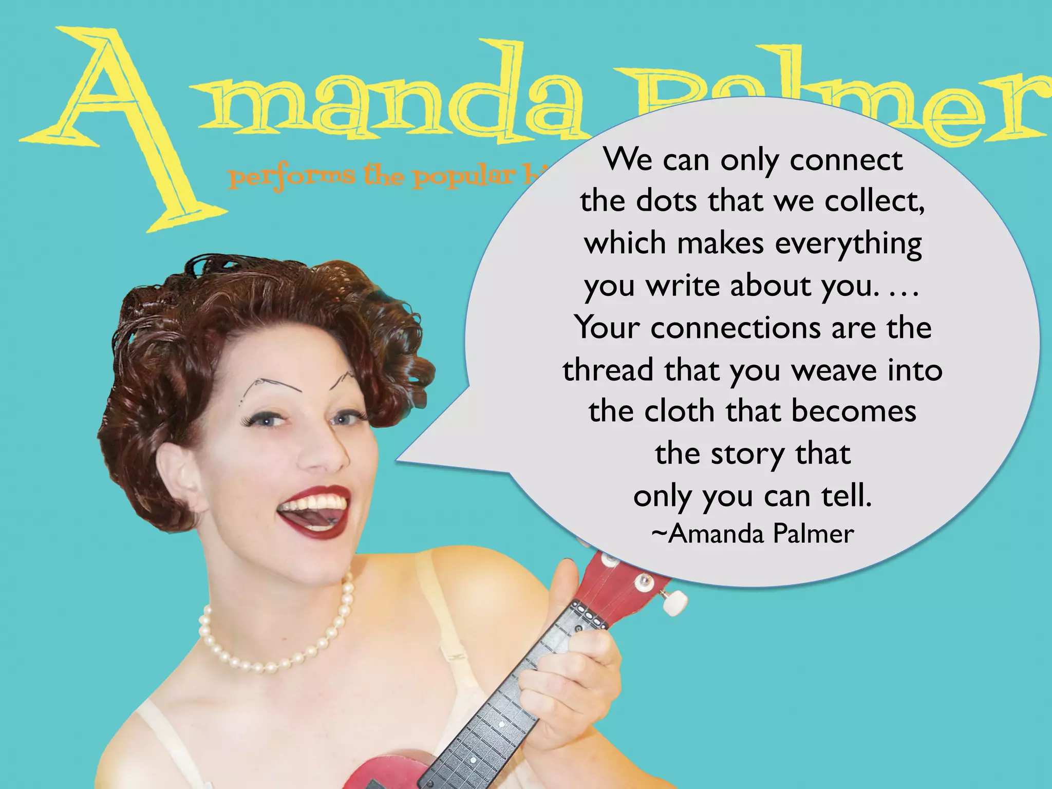 We can only connect
the dots that we collect,
which makes everything
you write about you. …
Your connections are the
thread that you weave into
the cloth that becomes
the story that
only you can tell.
~Amanda Palmer
 
