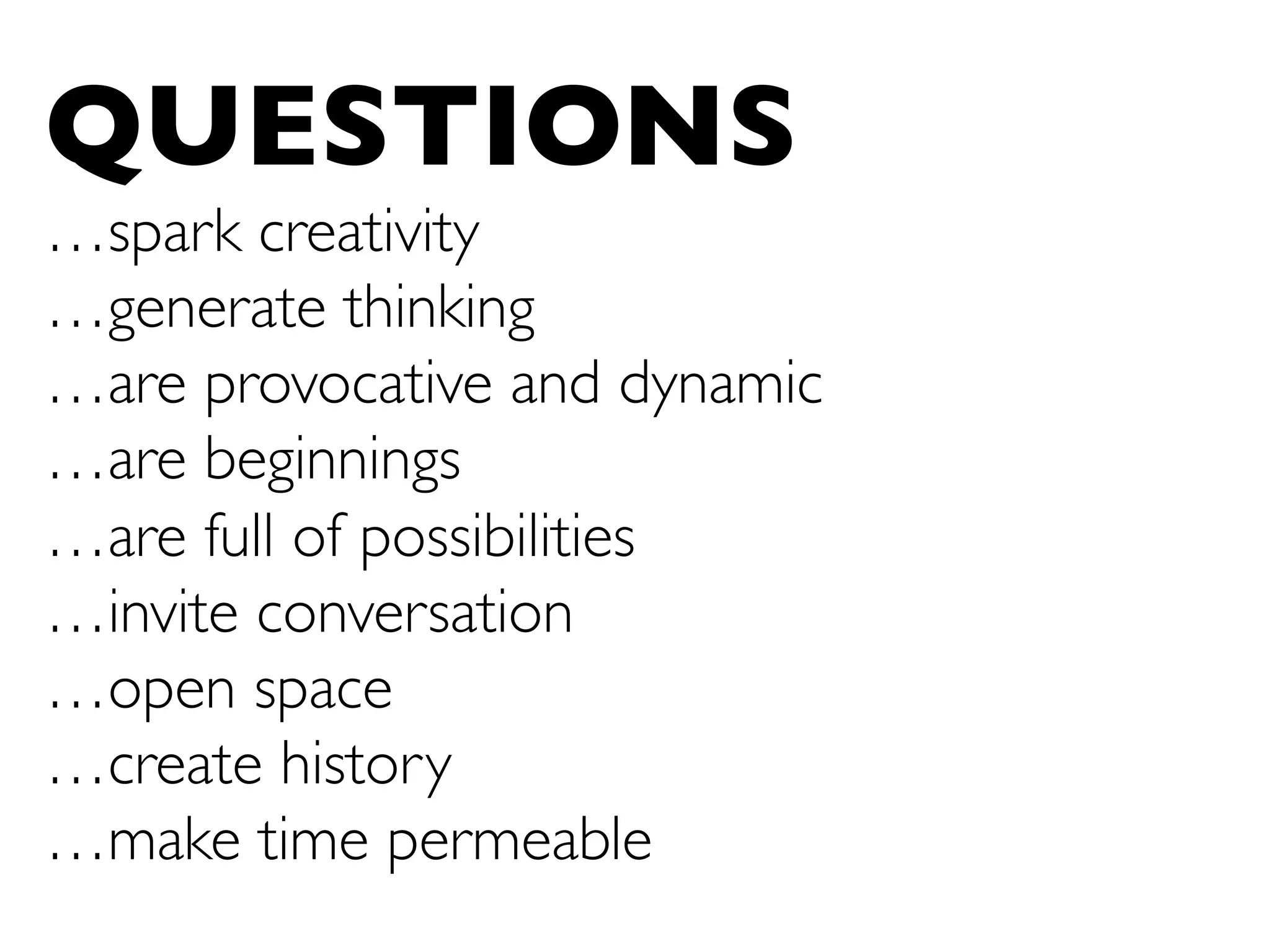 QUESTIONS
…spark creativity
…generate thinking
…are provocative and dynamic
…are beginnings 	

…are full of possibilities	

…invite conversation	

…open space	

…create history	

…make time permeable	

 