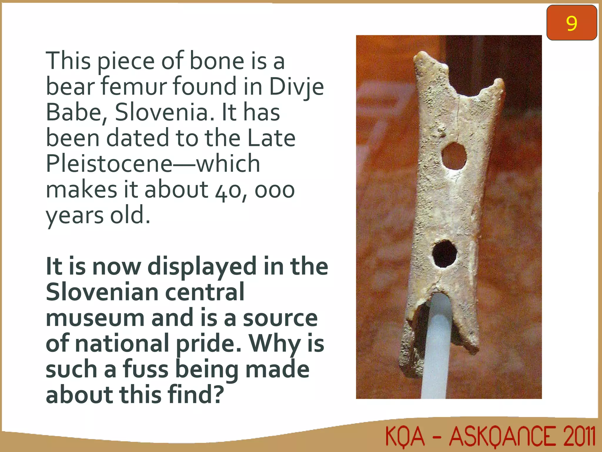 This piece of bone is a bear femur found in Divje Babe, Slovenia. It has been dated to the Late Pleistocene—which makes it about 40, 000 years old. It is now displayed in the Slovenian central museum and is a source of national pride. Why is such a fuss being made about this find? 9 