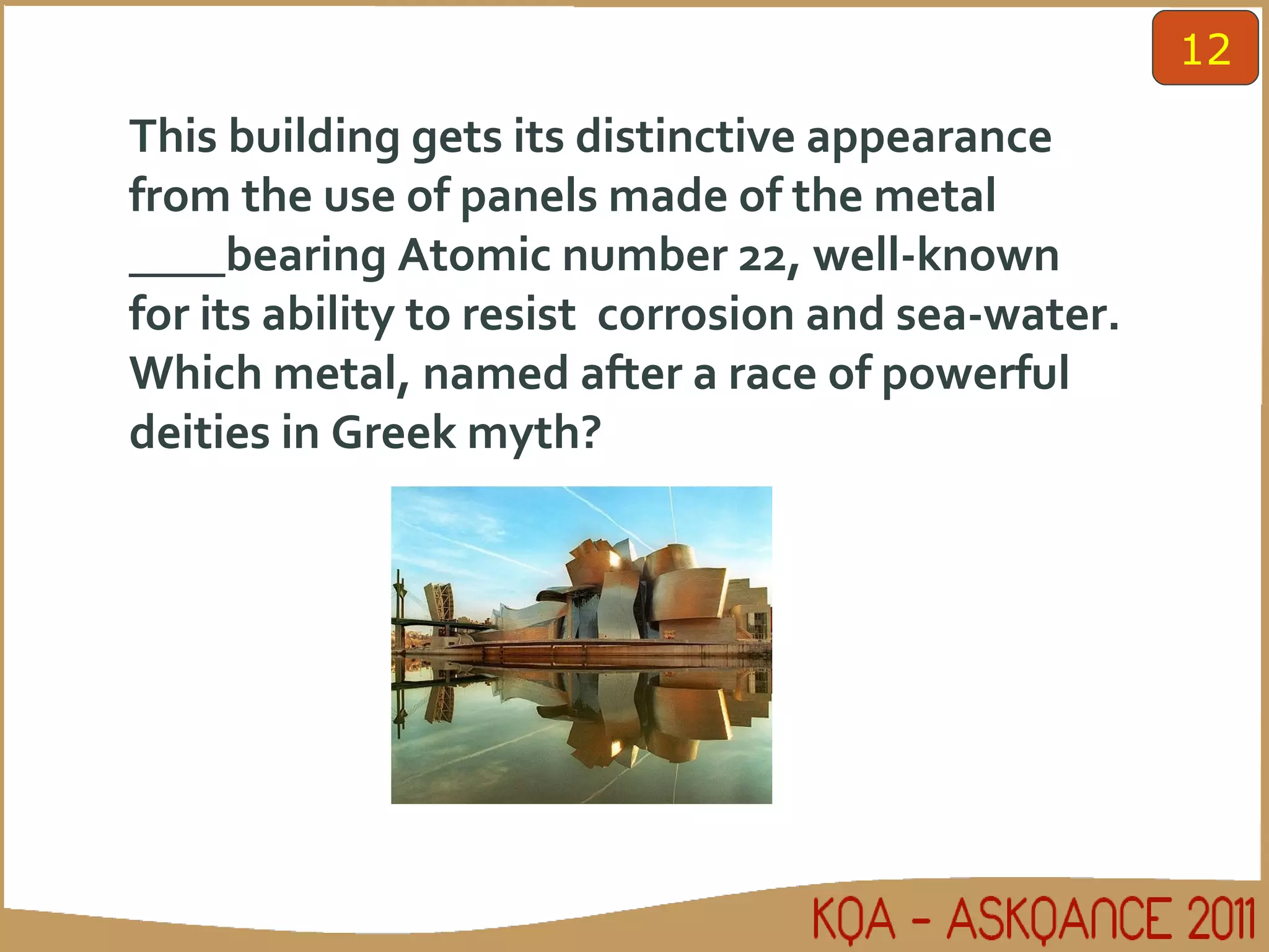 This building gets its distinctive appearance from the use of panels made of the metal ____bearing Atomic number 22, well-known for its ability to resist  corrosion and sea-water. Which metal, named after a race of powerful deities in Greek myth? 12 