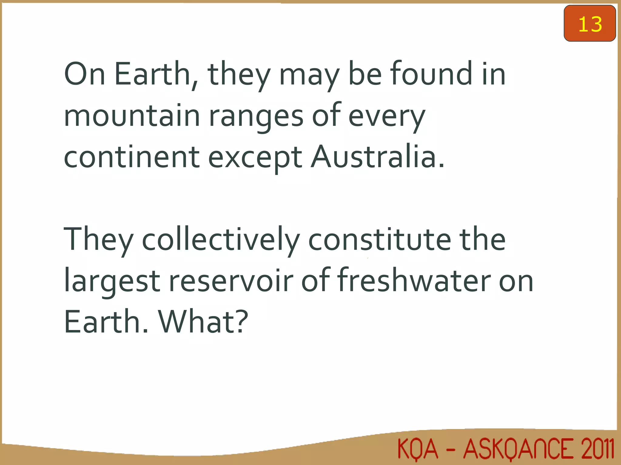 On Earth, they may be found in mountain ranges of every continent except Australia.  They collectively constitute the largest reservoir of freshwater on Earth. What?  13 