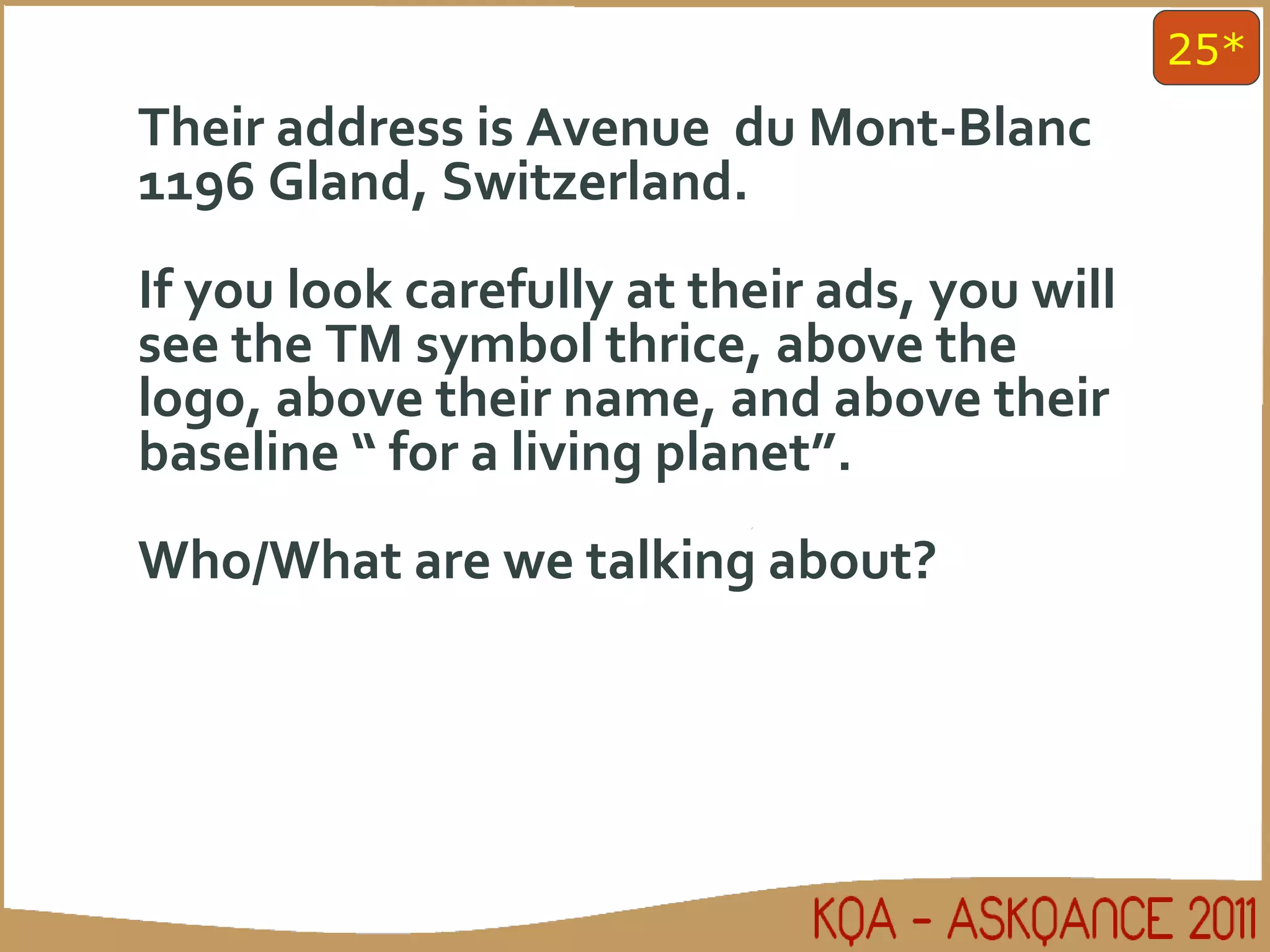 Their address is Avenue  du Mont-Blanc 1196 Gland, Switzerland. If you look carefully at their ads, you will see the TM symbol thrice, above the logo, above their name, and above their baseline “ for a living planet”.  Who/What are we talking about? 25* 
