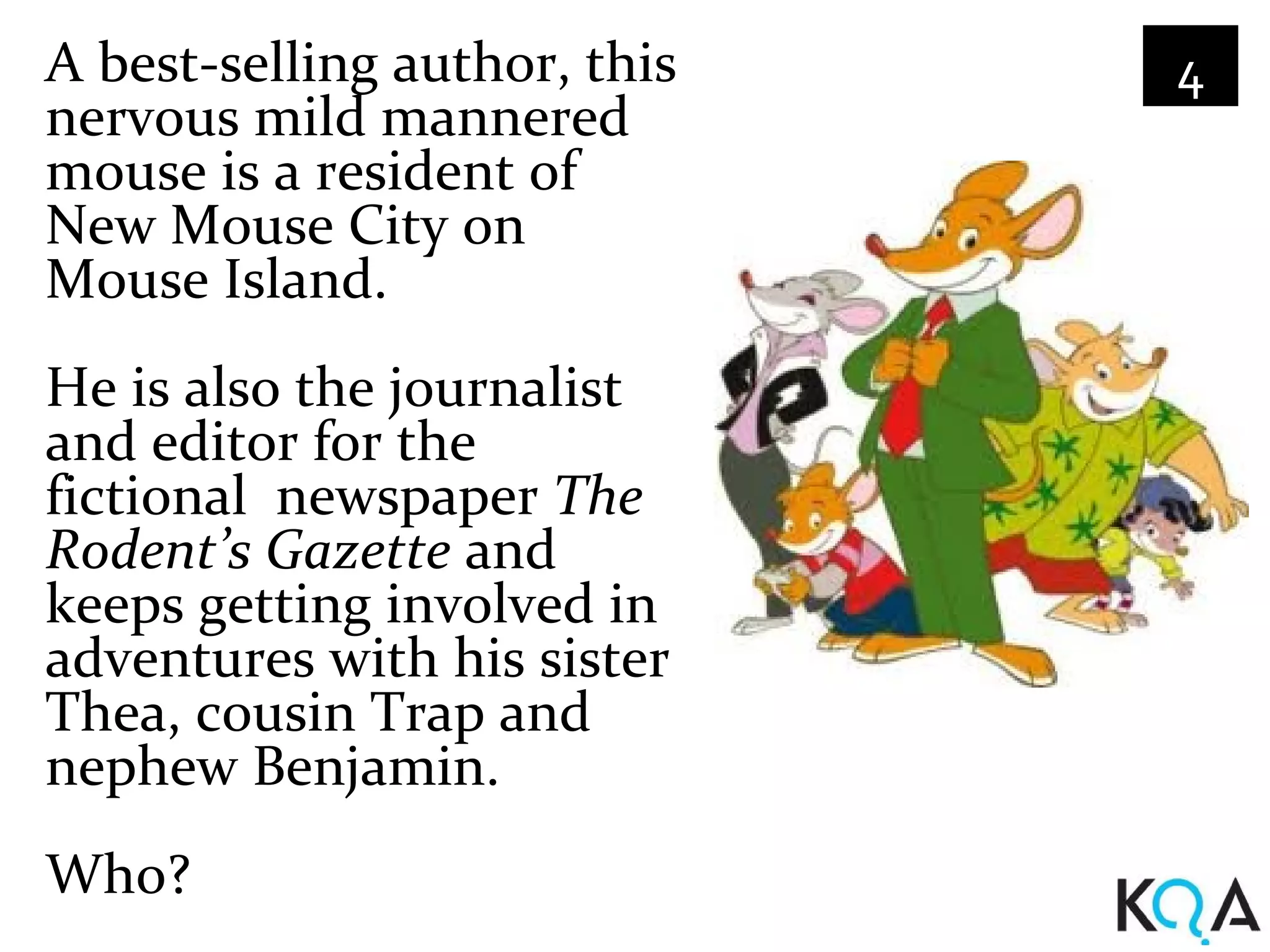 A best-selling author, this   4
nervous mild mannered
mouse is a resident of
New Mouse City on
Mouse Island.
He is also the journalist
and editor for the
fictional newspaper The
Rodent’s Gazette and
keeps getting involved in
adventures with his sister
Thea, cousin Trap and
nephew Benjamin.
Who?
 