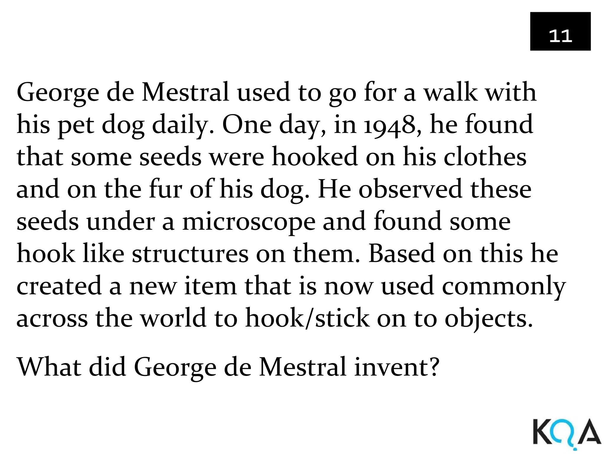 11

George de Mestral used to go for a walk with
his pet dog daily. One day, in 1948, he found
that some seeds were hooked on his clothes
and on the fur of his dog. He observed these
seeds under a microscope and found some
hook like structures on them. Based on this he
created a new item that is now used commonly
across the world to hook/stick on to objects.
What did George de Mestral invent?
 
