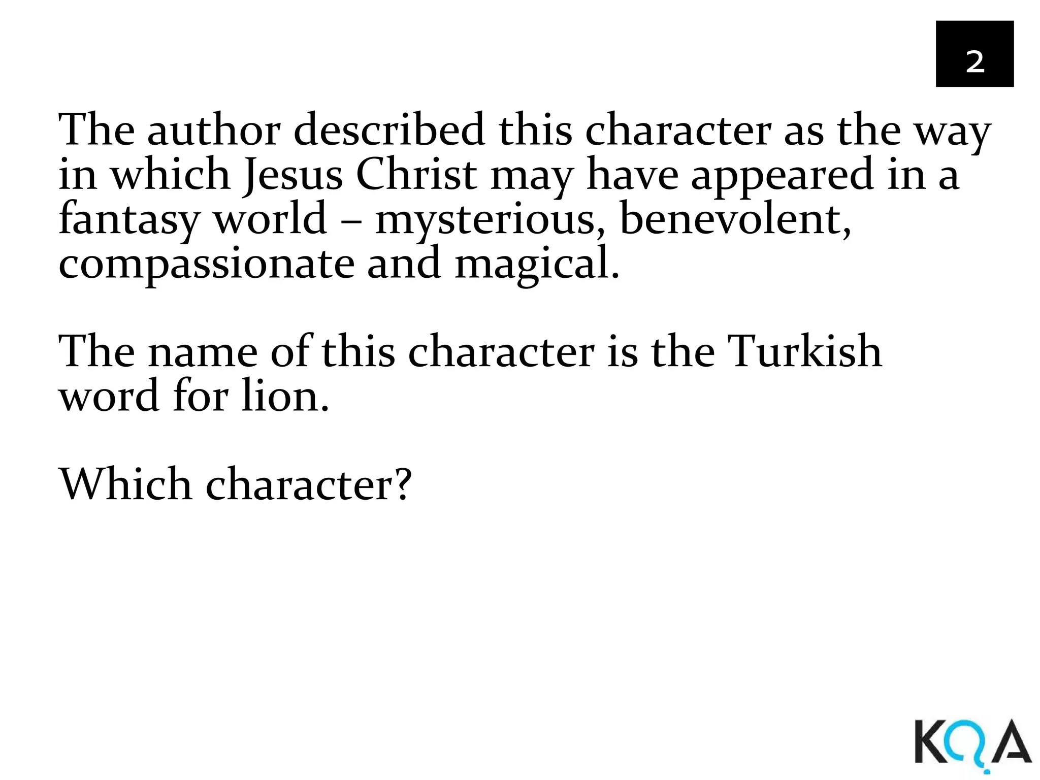 2
The author described this character as the way
in which Jesus Christ may have appeared in a
fantasy world – mysterious, benevolent,
compassionate and magical.
The name of this character is the Turkish
word for lion.
Which character?
 