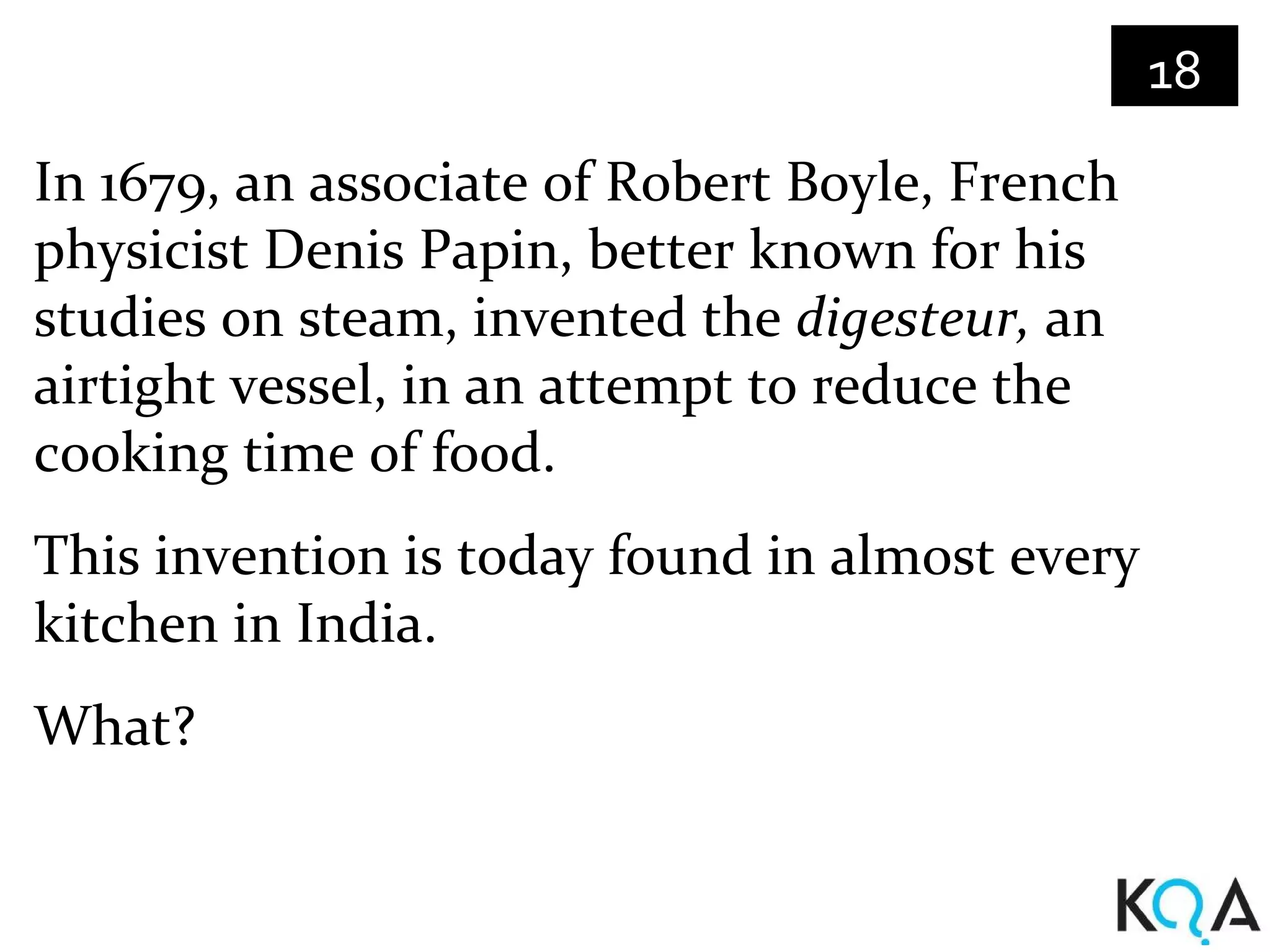 18
In 1679, an associate of Robert Boyle, French
physicist Denis Papin, better known for his
studies on steam, invented the digesteur, an
airtight vessel, in an attempt to reduce the
cooking time of food.
This invention is today found in almost every
kitchen in India.
What?
 