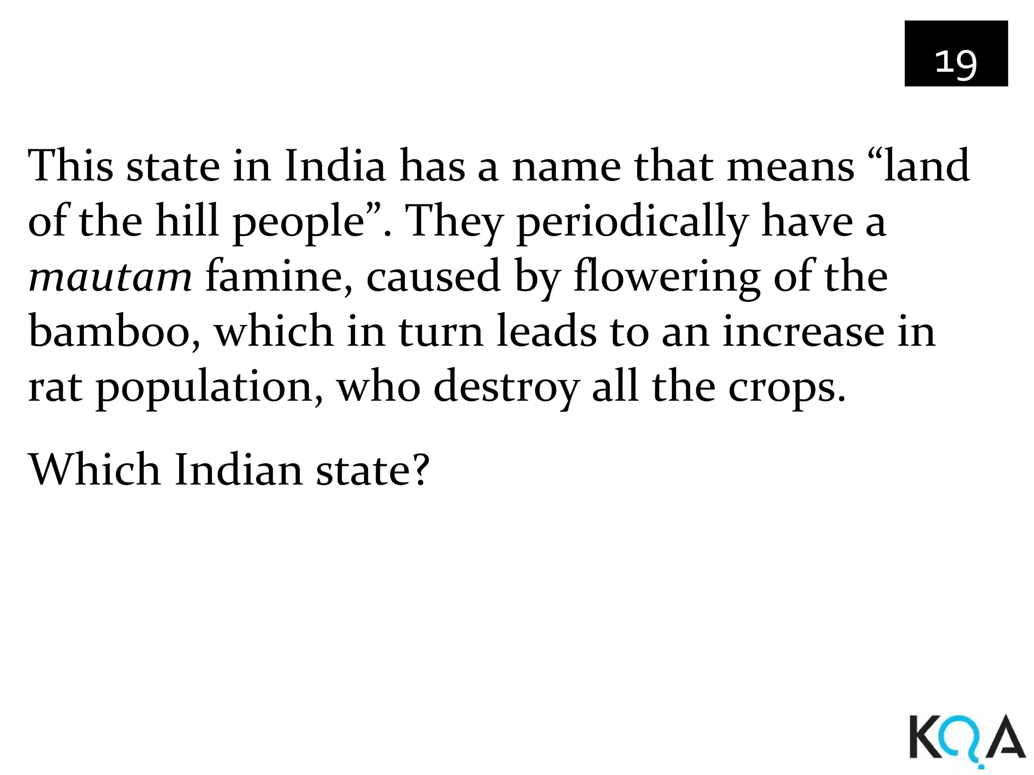 19

This state in India has a name that means “land
of the hill people”. They periodically have a
mautam famine, caused by flowering of the
bamboo, which in turn leads to an increase in
rat population, who destroy all the crops.
Which Indian state?
 