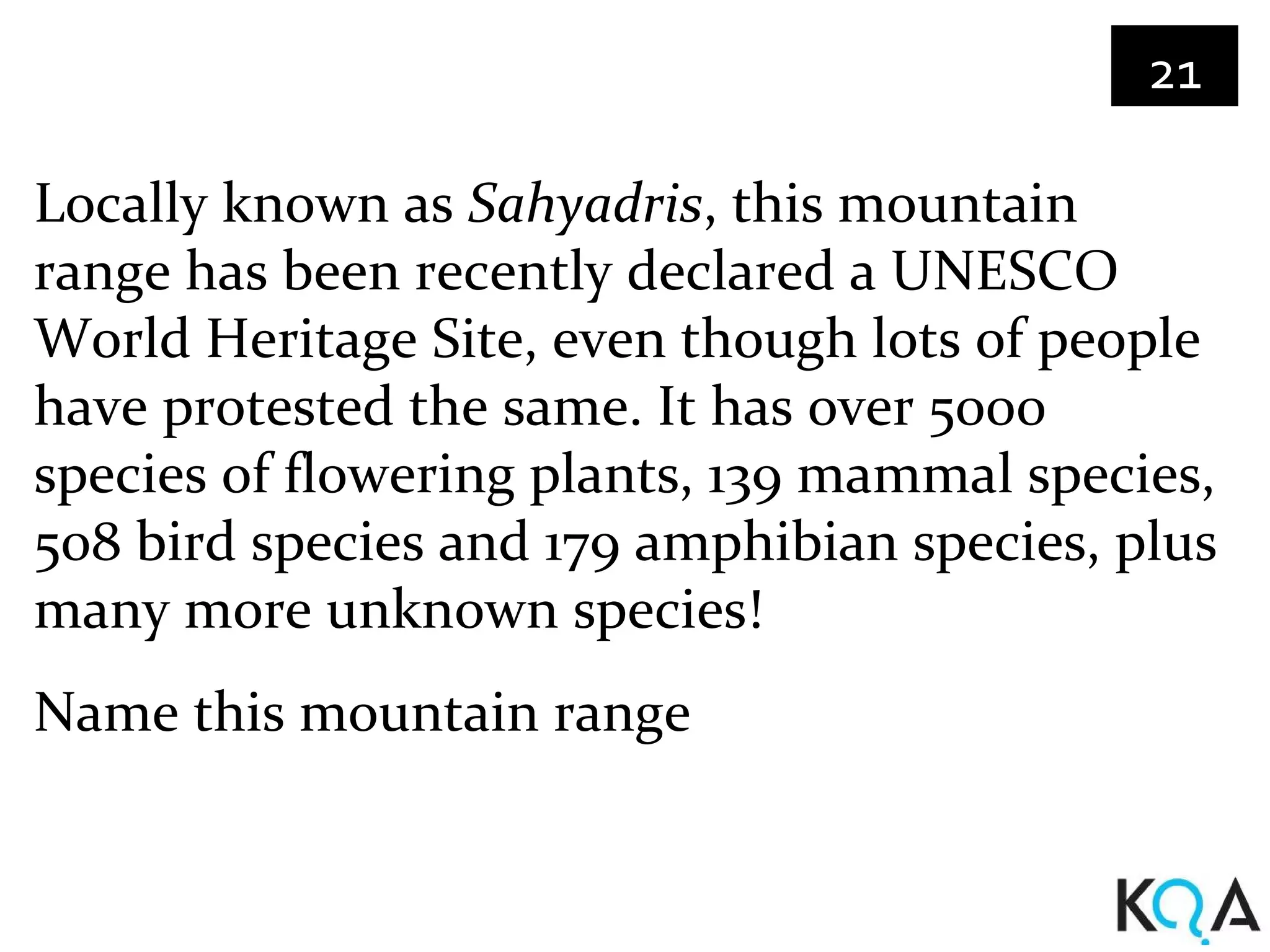 21

Locally known as Sahyadris, this mountain
range has been recently declared a UNESCO
World Heritage Site, even though lots of people
have protested the same. It has over 5000
species of flowering plants, 139 mammal species,
508 bird species and 179 amphibian species, plus
many more unknown species!
Name this mountain range
 
