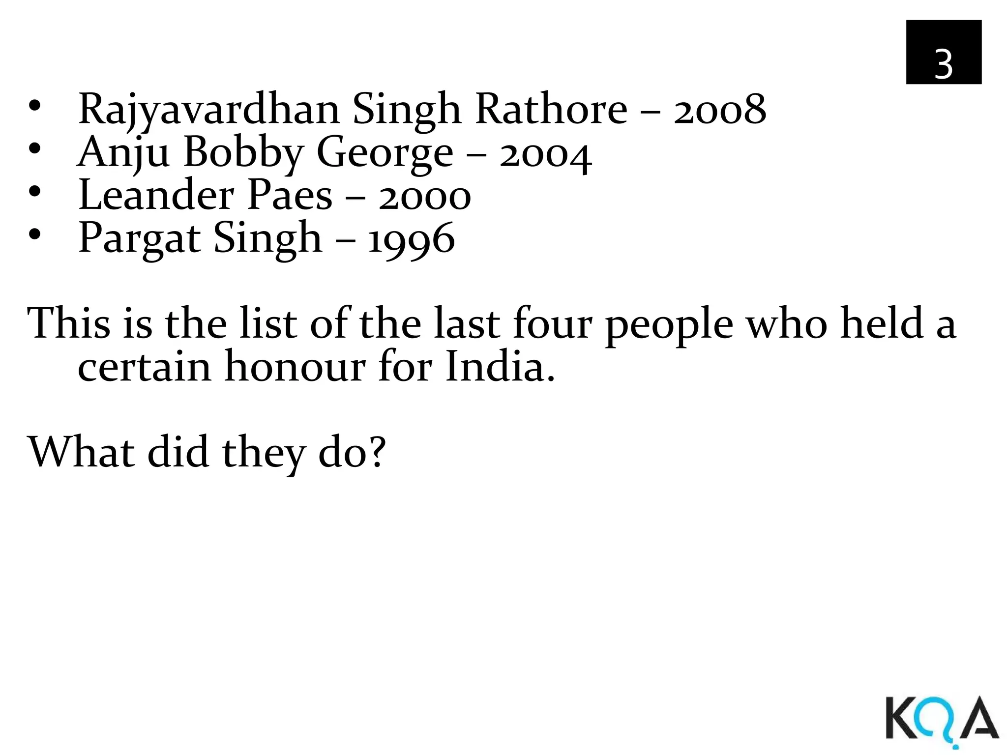 3
•   Rajyavardhan Singh Rathore – 2008
•   Anju Bobby George – 2004
•   Leander Paes – 2000
•   Pargat Singh – 1996
This is the list of the last four people who held a
  certain honour for India.
What did they do?
 