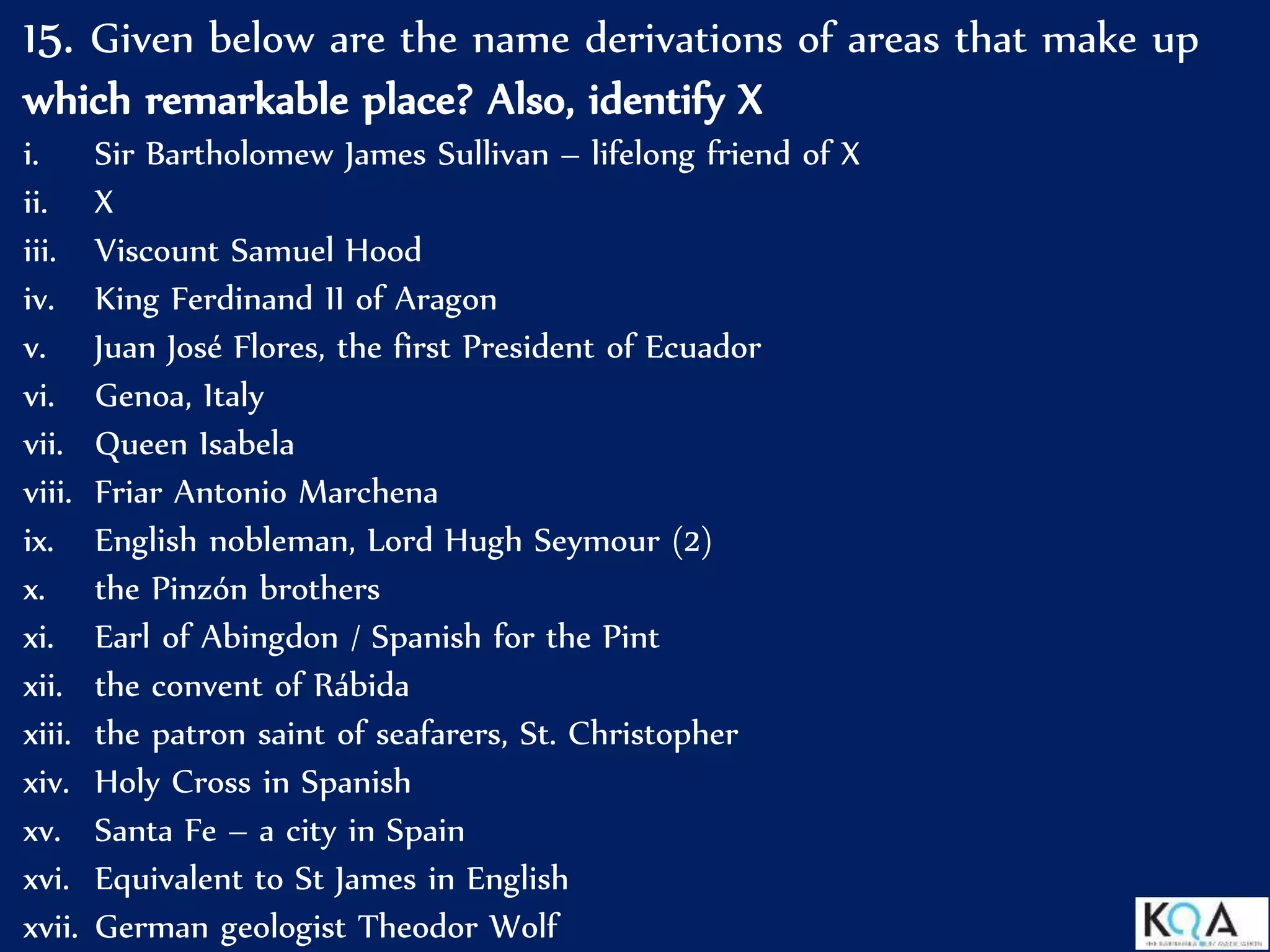 15. Given below are the name derivations of areas that make up
which remarkable place? Also, identify X
i. Sir Bartholomew James Sullivan – lifelong friend of X
ii. X
iii. Viscount Samuel Hood
iv. King Ferdinand II of Aragon
v. Juan José Flores, the first President of Ecuador
vi. Genoa, Italy
vii. Queen Isabela
viii. Friar Antonio Marchena
ix. English nobleman, Lord Hugh Seymour (2)
x. the Pinzón brothers
xi. Earl of Abingdon / Spanish for the Pint
xii. the convent of Rábida
xiii. the patron saint of seafarers, St. Christopher
xiv. Holy Cross in Spanish
xv. Santa Fe – a city in Spain
xvi. Equivalent to St James in English
xvii. German geologist Theodor Wolf
 