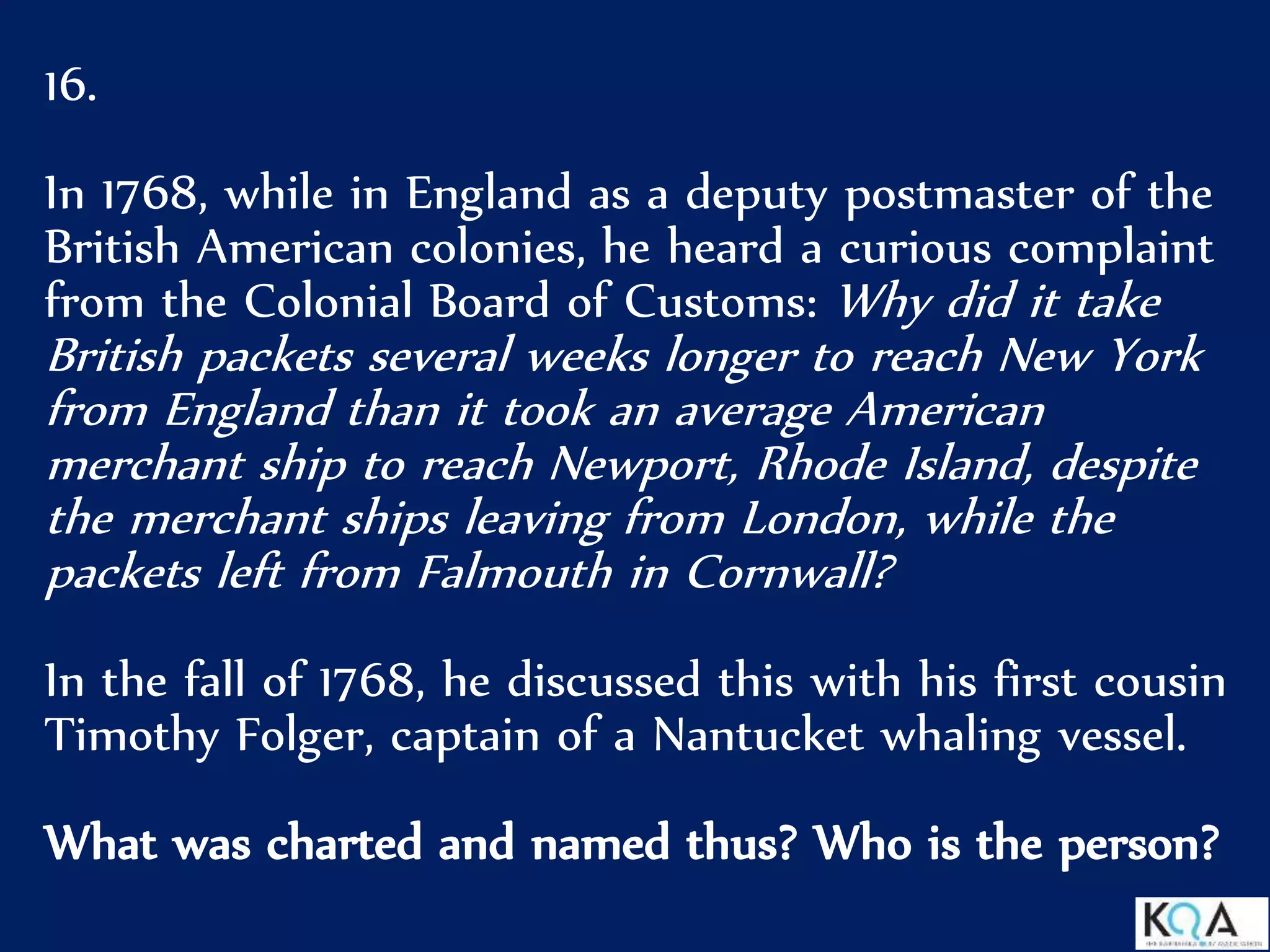 16.
In 1768, while in England as a deputy postmaster of the
British American colonies, he heard a curious complaint
from the Colonial Board of Customs: Why did it take
British packets several weeks longer to reach New York
from England than it took an average American
merchant ship to reach Newport, Rhode Island, despite
the merchant ships leaving from London, while the
packets left from Falmouth in Cornwall?
In the fall of 1768, he discussed this with his first cousin
Timothy Folger, captain of a Nantucket whaling vessel.
What was charted and named thus? Who is the person?
 
