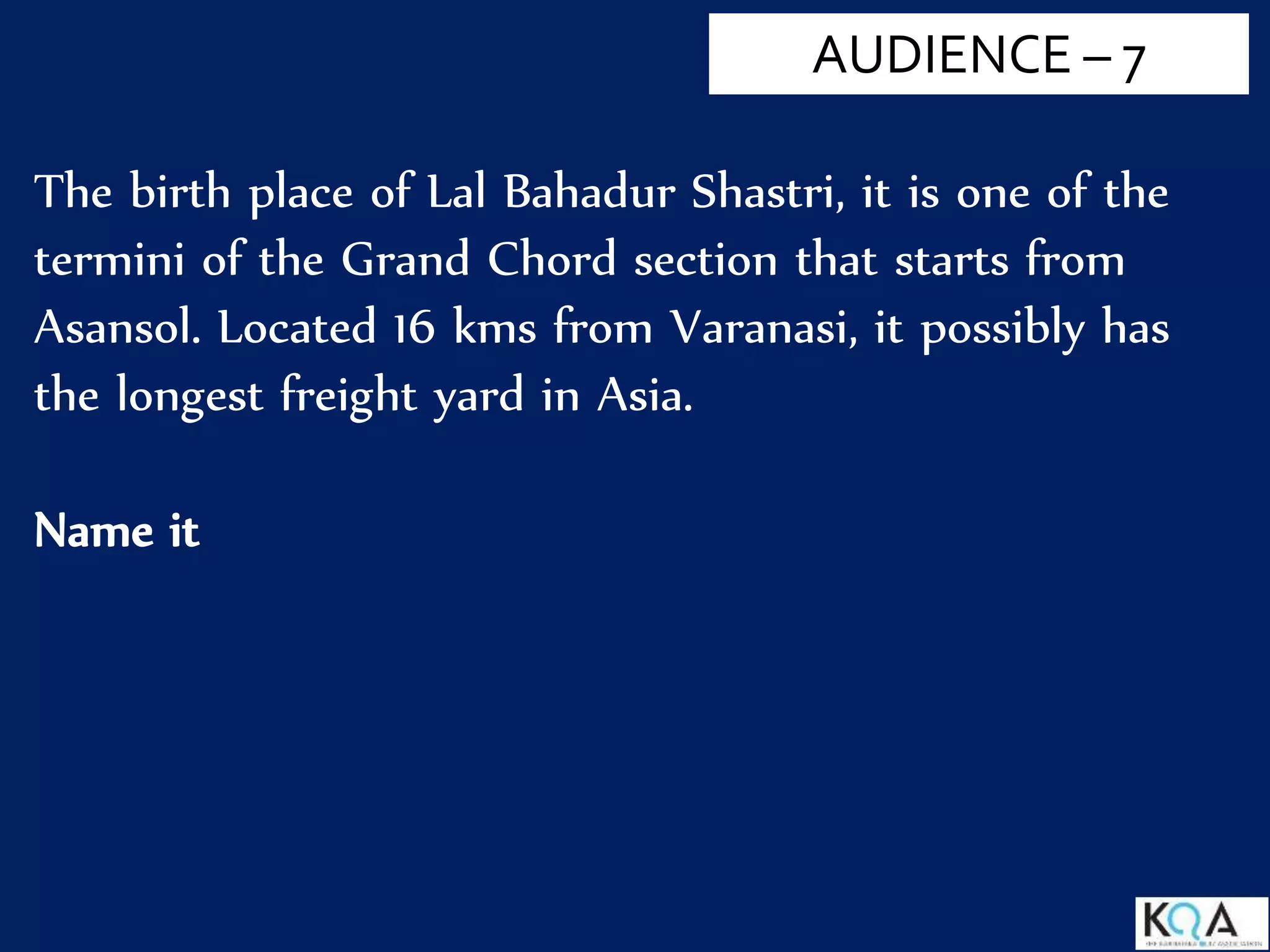 The birth place of Lal Bahadur Shastri, it is one of the
termini of the Grand Chord section that starts from
Asansol. Located 16 kms from Varanasi, it possibly has
the longest freight yard in Asia.
Name it
AUDIENCE – 7
 