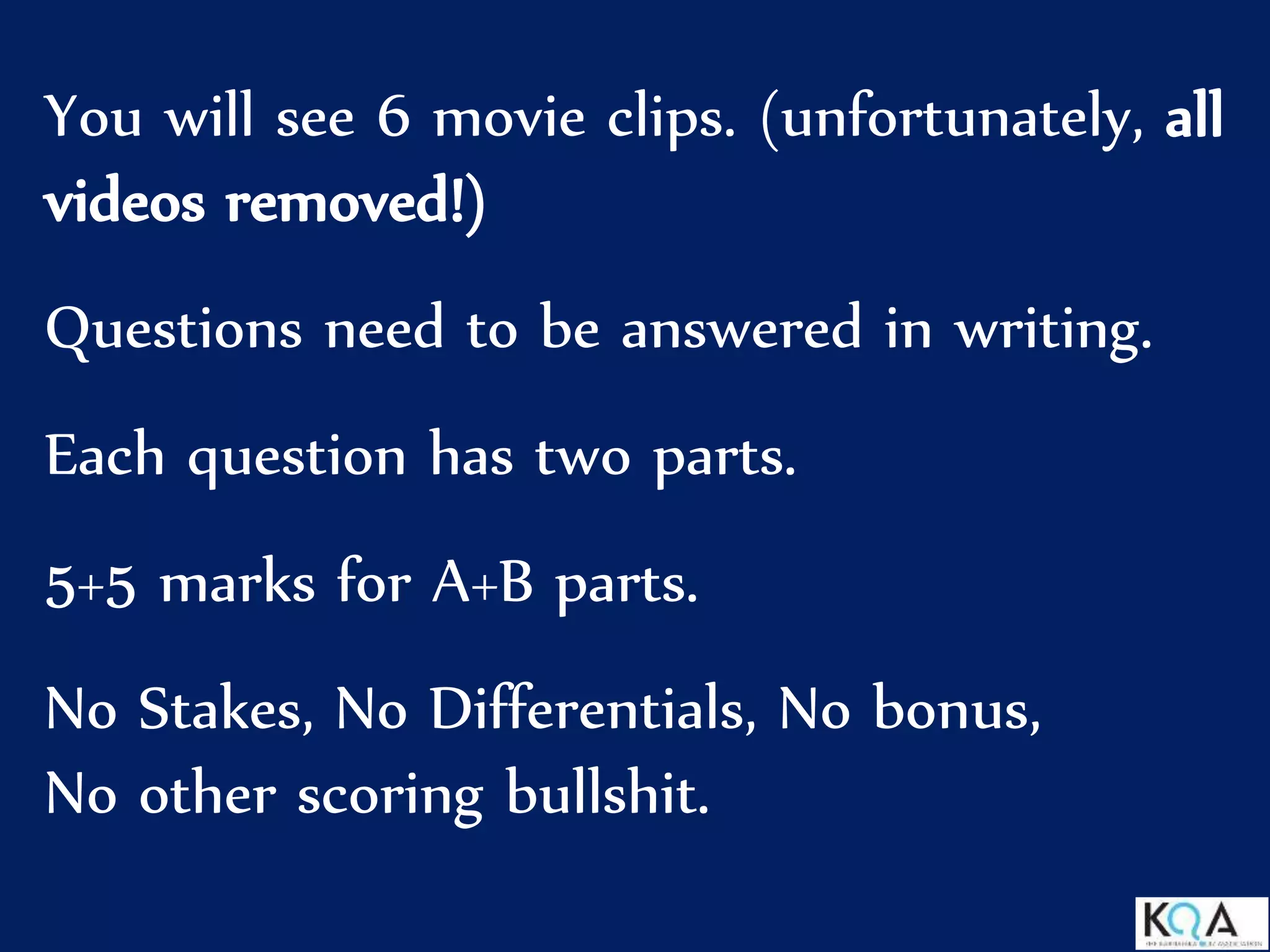 You will see 6 movie clips. (unfortunately, all
videos removed!)
Questions need to be answered in writing.
Each question has two parts.
5+5 marks for A+B parts.
No Stakes, No Differentials, No bonus,
No other scoring bullshit.
 