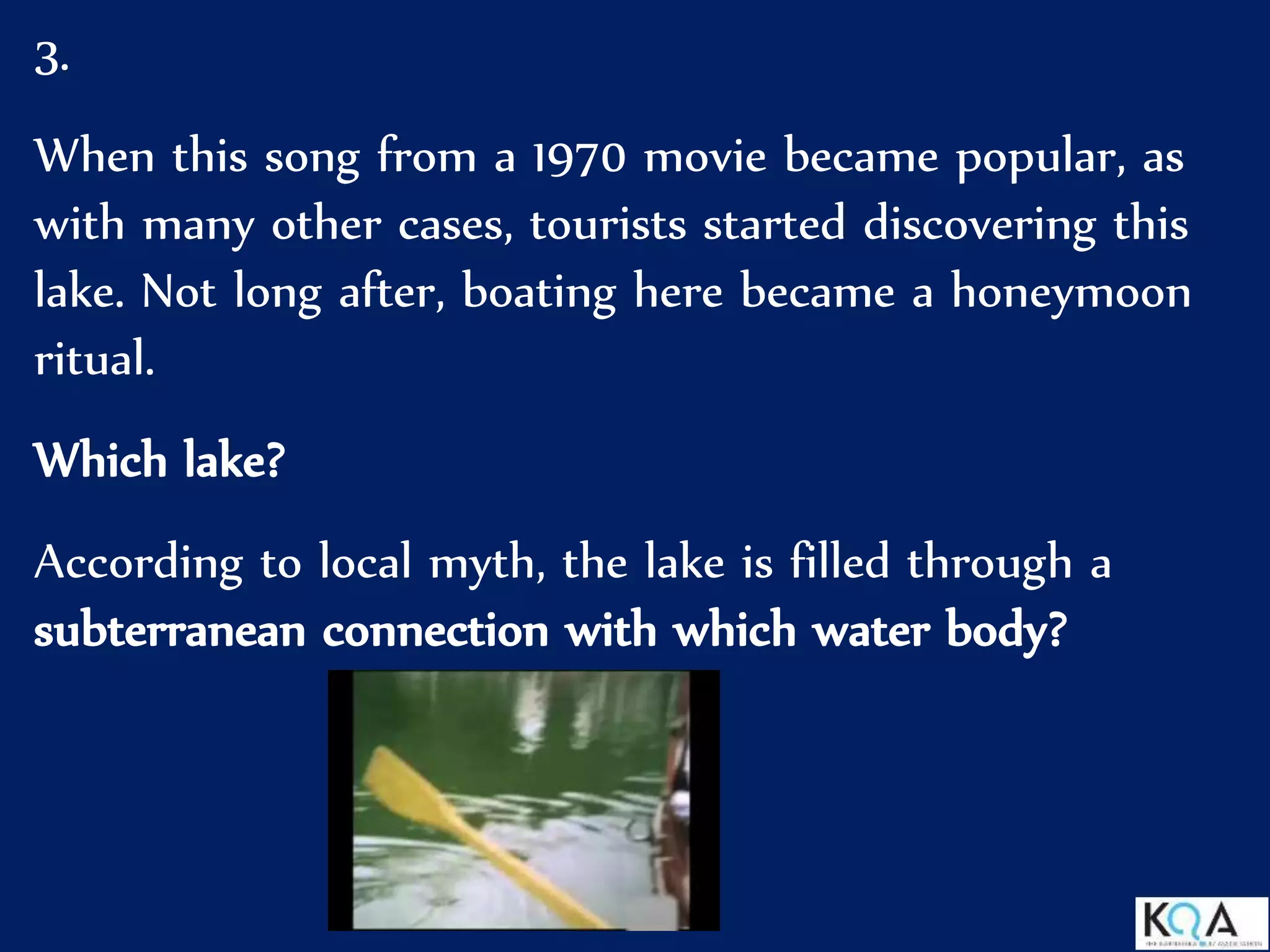 3.
When this song from a 1970 movie became popular, as
with many other cases, tourists started discovering this
lake. Not long after, boating here became a honeymoon
ritual.
Which lake?
According to local myth, the lake is filled through a
subterranean connection with which water body?
 