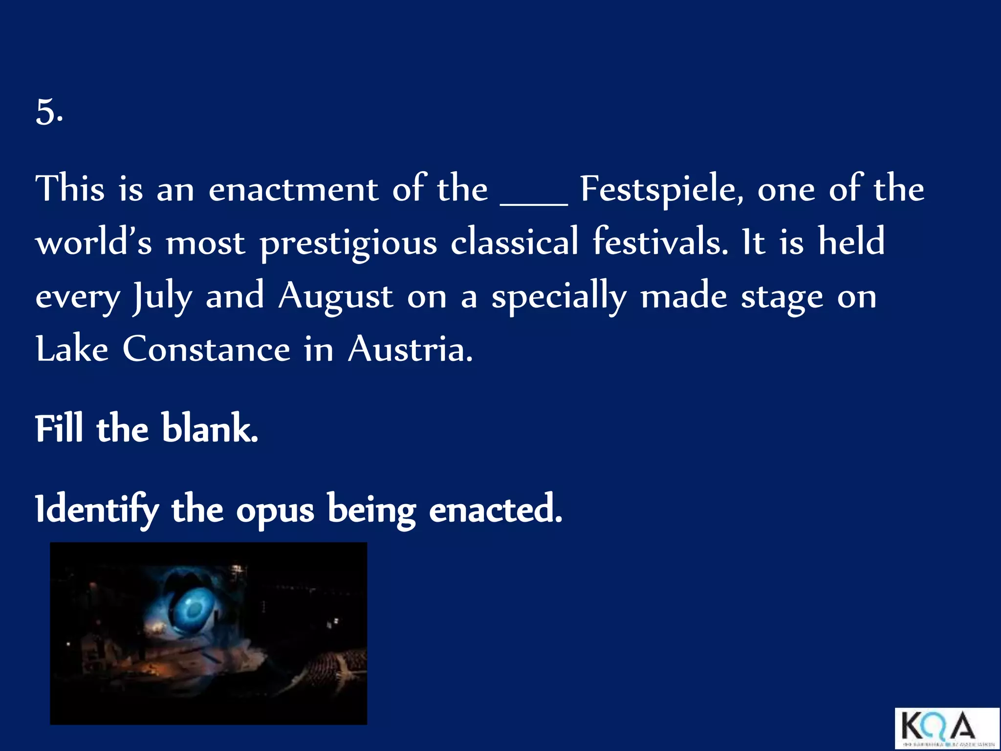 5.
This is an enactment of the _____ Festspiele, one of the
world’s most prestigious classical festivals. It is held
every July and August on a specially made stage on
Lake Constance in Austria.
Fill the blank.
Identify the opus being enacted.
 