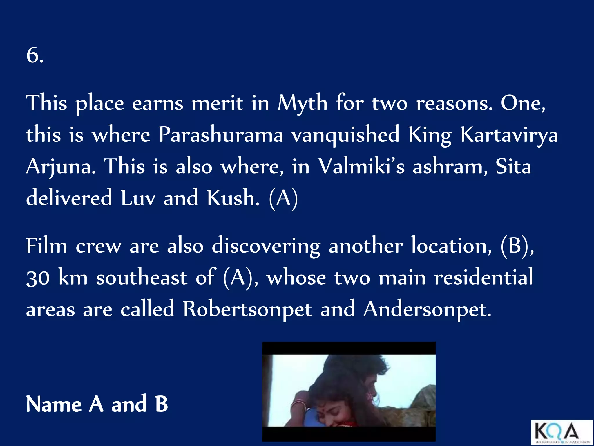 6.
This place earns merit in Myth for two reasons. One,
this is where Parashurama vanquished King Kartavirya
Arjuna. This is also where, in Valmiki’s ashram, Sita
delivered Luv and Kush. (A)
Film crew are also discovering another location, (B),
30 km southeast of (A), whose two main residential
areas are called Robertsonpet and Andersonpet.
Name A and B
 