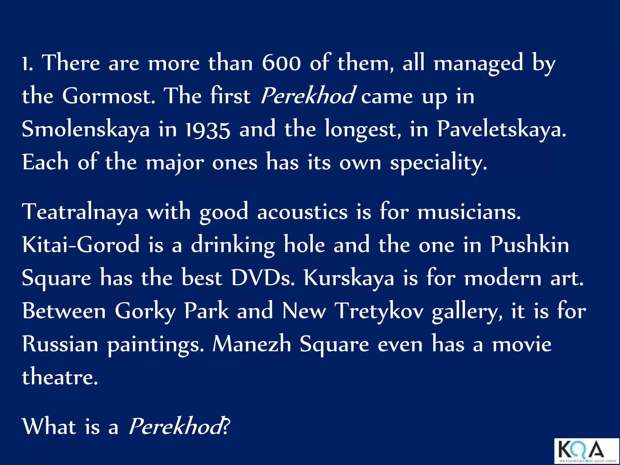 1. There are more than 600 of them, all managed by
the Gormost. The first Perekhod came up in
Smolenskaya in 1935 and the longest, in Paveletskaya.
Each of the major ones has its own speciality.
Teatralnaya with good acoustics is for musicians.
Kitai-Gorod is a drinking hole and the one in Pushkin
Square has the best DVDs. Kurskaya is for modern art.
Between Gorky Park and New Tretykov gallery, it is for
Russian paintings. Manezh Square even has a movie
theatre.
What is a Perekhod?
 
