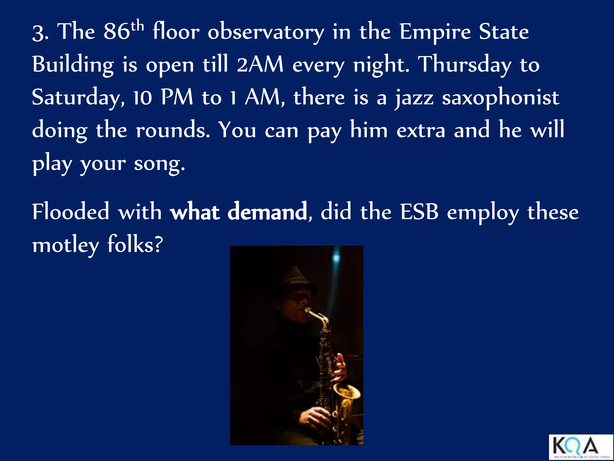 3. The 86th floor observatory in the Empire State
Building is open till 2AM every night. Thursday to
Saturday, 10 PM to 1 AM, there is a jazz saxophonist
doing the rounds. You can pay him extra and he will
play your song.
Flooded with what demand, did the ESB employ these
motley folks?
 