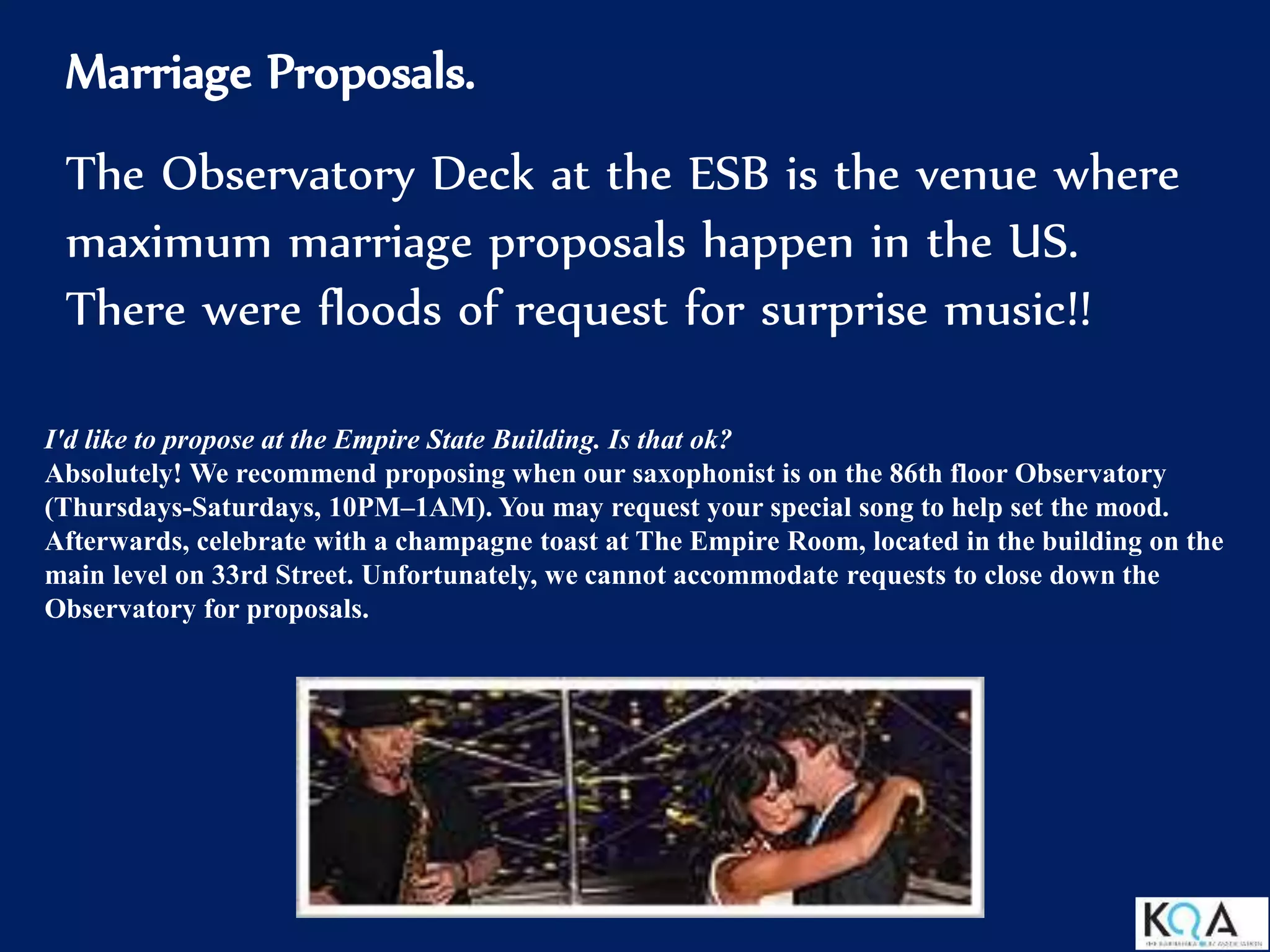 Marriage Proposals.
The Observatory Deck at the ESB is the venue where
maximum marriage proposals happen in the US.
There were floods of request for surprise music!!
I'd like to propose at the Empire State Building. Is that ok?
Absolutely! We recommend proposing when our saxophonist is on the 86th floor Observatory
(Thursdays-Saturdays, 10PM–1AM). You may request your special song to help set the mood.
Afterwards, celebrate with a champagne toast at The Empire Room, located in the building on the
main level on 33rd Street. Unfortunately, we cannot accommodate requests to close down the
Observatory for proposals.
 