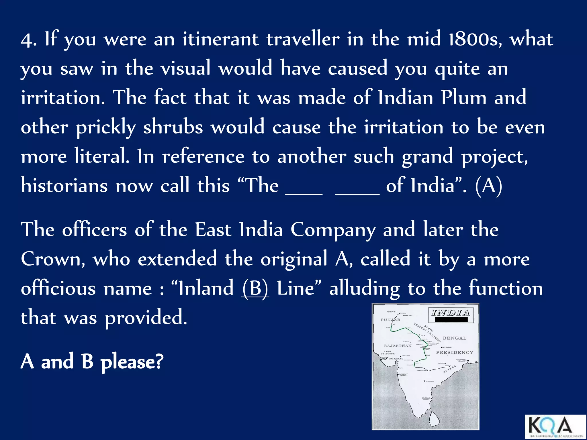4. If you were an itinerant traveller in the mid 1800s, what
you saw in the visual would have caused you quite an
irritation. The fact that it was made of Indian Plum and
other prickly shrubs would cause the irritation to be even
more literal. In reference to another such grand project,
historians now call this “The _____ ______ of India”. (A)
The officers of the East India Company and later the
Crown, who extended the original A, called it by a more
officious name : “Inland (B) Line” alluding to the function
that was provided.
A and B please?
 