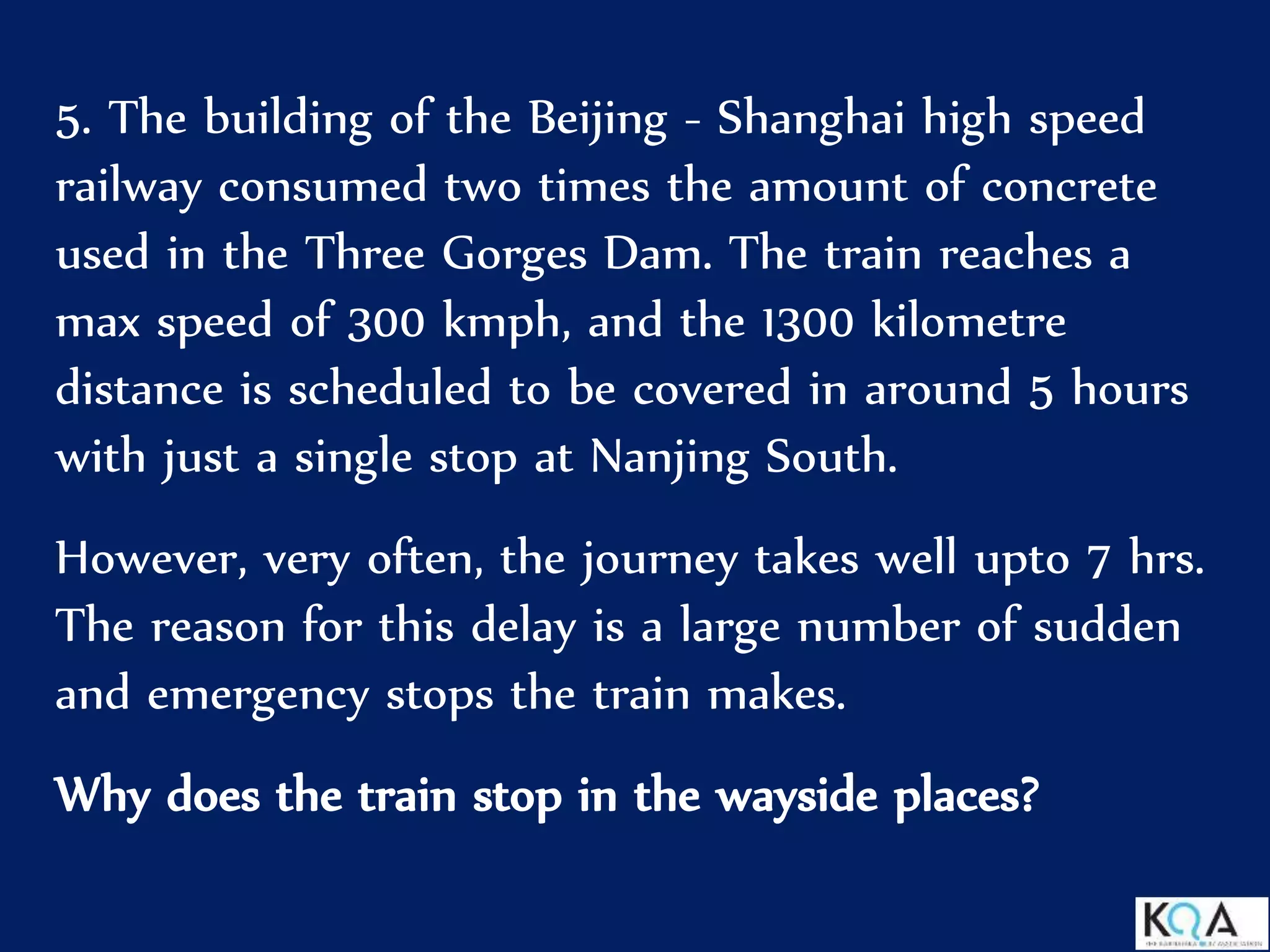 5. The building of the Beijing - Shanghai high speed
railway consumed two times the amount of concrete
used in the Three Gorges Dam. The train reaches a
max speed of 300 kmph, and the 1300 kilometre
distance is scheduled to be covered in around 5 hours
with just a single stop at Nanjing South.
However, very often, the journey takes well upto 7 hrs.
The reason for this delay is a large number of sudden
and emergency stops the train makes.
Why does the train stop in the wayside places?
 